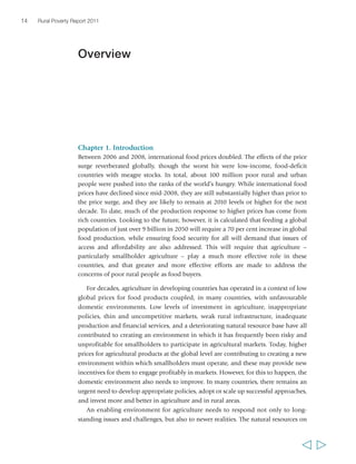Chapter 1. Introduction 
Between 2006 and 2008, international food prices doubled. The effects of the price 
surge reverberated globally, though the worst hit were low-income, food-deficit 
countries with meagre stocks. In total, about 100 million poor rural and urban 
people were pushed into the ranks of the world’s hungry. While international food 
prices have declined since mid-2008, they are still substantially higher than prior to 
the price surge, and they are likely to remain at 2010 levels or higher for the next 
decade. To date, much of the production response to higher prices has come from 
rich countries. Looking to the future, however, it is calculated that feeding a global 
population of just over 9 billion in 2050 will require a 70 per cent increase in global 
food production, while ensuring food security for all will demand that issues of 
access and affordability are also addressed. This will require that agriculture – 
particularly smallholder agriculture – play a much more effective role in these 
countries, and that greater and more effective efforts are made to address the 
concerns of poor rural people as food buyers. 
For decades, agriculture in developing countries has operated in a context of low 
global prices for food products coupled, in many countries, with unfavourable 
domestic environments. Low levels of investment in agriculture, inappropriate 
policies, thin and uncompetitive markets, weak rural infrastructure, inadequate 
production and financial services, and a deteriorating natural resource base have all 
contributed to creating an environment in which it has frequently been risky and 
unprofitable for smallholders to participate in agricultural markets. Today, higher 
prices for agricultural products at the global level are contributing to creating a new 
environment within which smallholders must operate, and these may provide new 
incentives for them to engage profitably in markets. However, for this to happen, the 
domestic environment also needs to improve. In many countries, there remains an 
urgent need to develop appropriate policies, adopt or scale up successful approaches, 
and invest more and better in agriculture and in rural areas. 
An enabling environment for agriculture needs to respond not only to long-standing 
issues and challenges, but also to newer realities. The natural resources on 
14 Rural Poverty Report 2011 
  
Overview 
 