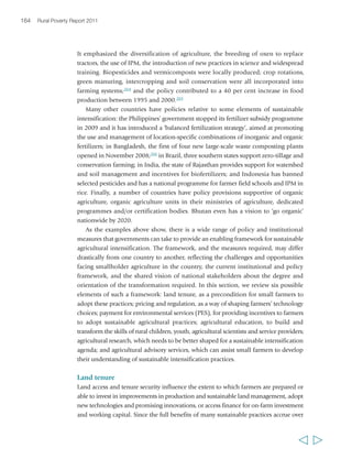Chapter 5 Sustainable agricultural intensification 167 
risks through indiscriminate agrochemical use. Environmental regulations must 
respond to the risks involved and provide effective control of non-point source 
pollution. They must establish penalties for pollution and environmental degradation 
that are commensurate with the costs they pose to society and – above all – the 
regulatory framework must be enforced, nationally and locally. Indonesia’s banning 
of 57 pesticides in 1986 shows that such policies are feasible. 
Product and process standards provide a mechanism through which national 
authorities can regulate the food system to pursue food safety and quality objectives, 
including promoting public health. Food safety and quality standards are also central 
to meeting consumers’ demands.271 The pursuit of both objectives can play an 
important role in promoting an agenda of sustainable intensification. Regulations 
relative to agrochemical residues in foods can encourage reduced use of fertilizers 
and pesticides; while food market regulations that respond to urban consumers’ 
growing demand for high-quality and nutritious food and growing concern for 
sustainability, can also provide a stimulus to sustainable farming. Given the overlay 
of public and private food safety and quality standards that shape access to global 
export markets, it is essential to ensure that national standards are consistent with 
these, and to assist smallholder producers of crop, livestock and fish products to gain 
entry to these markets. This is also a policy area that may benefit significantly from 
interactions between governments and civil society. 
Payment for environmental services 
Some of the practices associated with sustainable agricultural intensification and 
improved rangeland management can provide important environmental services. 
They include watershed functions such as providing a reliable high-quality water 
supply, biodiversity functions and, above all, carbon sequestration. If smallholder 
farmers, livestock producers and poor rural communities were to receive payment 
(or other forms of compensation) for providing such services, this could be a 
significant financial incentive for adopting sustainable practices. The mechanism of 
payment (or compensation) for environmental services (PES) could be used as a 
vehicle for doing so. 
Among national governments, China has perhaps the most extensive and 
well-developed system of payments and markets for ecosystems services, covering 
watershed ecosystem services, forestry, carbon, timber, landscape amenities, biodiversity 
conservation and anti-desertification services. Most of the programmes are domestically 
driven and funded. By 2007, over RMB 130 billion (around US$19 billion) had been 
spent on the flagship Conversion of Croplands to Forests and Grasslands, and over 
9 million hectares of cropland had been afforested.272 While the scale and range of 
China’s ecosystem services are not easily replicable elsewhere, international 
opportunities for PES are growing. Increased resources are becoming available for 
  
 