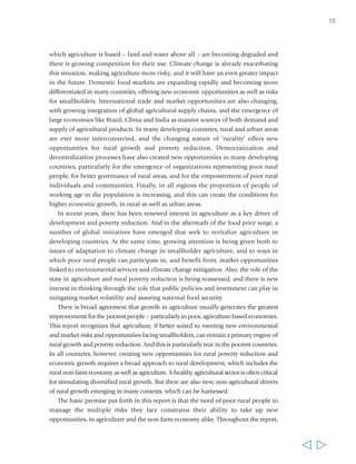 which agriculture is based – land and water above all – are becoming degraded and 
there is growing competition for their use. Climate change is already exacerbating 
this situation, making agriculture more risky, and it will have an even greater impact 
in the future. Domestic food markets are expanding rapidly and becoming more 
differentiated in many countries, offering new economic opportunities as well as risks 
for smallholders. International trade and market opportunities are also changing, 
with growing integration of global agricultural supply chains, and the emergence of 
large economies like Brazil, China and India as massive sources of both demand and 
supply of agricultural products. In many developing countries, rural and urban areas 
are ever more interconnected, and the changing nature of ‘rurality’ offers new 
opportunities for rural growth and poverty reduction. Democratization and 
decentralization processes have also created new opportunities in many developing 
countries, particularly for the emergence of organizations representing poor rural 
people, for better governance of rural areas, and for the empowerment of poor rural 
individuals and communities. Finally, in all regions the proportion of people of 
working age in the population is increasing, and this can create the conditions for 
higher economic growth, in rural as well as urban areas. 
In recent years, there has been renewed interest in agriculture as a key driver of 
development and poverty reduction. And in the aftermath of the food price surge, a 
number of global initiatives have emerged that seek to revitalize agriculture in 
developing countries. At the same time, growing attention is being given both to 
issues of adaptation to climate change in smallholder agriculture, and to ways in 
which poor rural people can participate in, and benefit from, market opportunities 
linked to environmental services and climate change mitigation. Also, the role of the 
state in agriculture and rural poverty reduction is being reassessed, and there is new 
interest in thinking through the role that public policies and investment can play in 
mitigating market volatility and assuring national food security. 
There is broad agreement that growth in agriculture usually generates the greatest 
improvements for the poorest people – particularly in poor, agriculture-based economies. 
This report recognizes that agriculture, if better suited to meeting new environmental 
and market risks and opportunities facing smallholders, can remain a primary engine of 
rural growth and poverty reduction. And this is particularly true in the poorest countries. 
In all countries, however, creating new opportunities for rural poverty reduction and 
economic growth requires a broad approach to rural development, which includes the 
rural non-farm economy as well as agriculture. A healthy agricultural sector is often critical 
for stimulating diversified rural growth. But there are also new, non-agricultural drivers 
of rural growth emerging in many contexts, which can be harnessed. 
The basic premise put forth in this report is that the need of poor rural people to 
manage the multiple risks they face constrains their ability to take up new 
opportunities, in agriculture and the non-farm economy alike. Throughout the report, 
15 
  
 