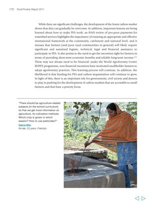 Chapter 5 Sustainable agricultural intensification 173 
the world, however, higher-level agriculture institutions have suffered from stagnation 
in the past few decades. There are exceptions: in China for example, the reform of 
higher agricultural education institutions has led to their greater autonomy in the areas 
of management, staff recruitment, fee assessment, curriculum development and 
teaching methods.279 This has been partly due to a public vision of education as a 
driver of rural transformation, which has led to substantial efforts to educate rural 
people.280 In sub-Saharan Africa, by contrast, many higher-level AET organizations 
have changed little since their establishment and do not address the challenges of 
today’s agriculture. In many countries, there is a need for reforms that align AET systems 
with current realities, change the culture of the AET organizations, educate new 
professionals in new ways of thinking and doing, and enhance innovative capacity 
among AET practitioners, in order to address more effectively issues of sustainability 
and profitability in agriculture. 
Agricultural research 
Increasing productivity and scaling up sustainable 
agriculture requires increasing investment in 
agricultural science. Total global investments in 
agricultural research and development in 2000 
amounted to US$36 billion. Of this, close to 
40 per cent was in developing countries, of which 
94 per cent (US$13 billion) was public. However, 
research capacity is highly concentrated, with just 
three countries – Brazil, China and India – making 
up almost half of the total developing country 
expenditure on research. Asia and the Pacific 
account for an ever-greater share of the developing 
country total (33 per cent in 2000), while the 
African share is declining and amounted to only 
6 per cent in 2000. Moreover, support for public 
agricultural research in developing countries is 
being scaled back, or at best slowing down – a process that, as the Global Conference 
on Agricultural Research for Development (GCARD) made clear, needs to be urgently 
reversed. Finally, about half of agricultural research in the developing world is 
directed to crop improvement, and a further 15 to 20 per cent goes to livestock, while 
natural resource-related research makes up only 7 to 13 per cent.281 If sustainable 
intensification is to contribute effectively to increasing agricultural productivity, there 
needs to be greater research expenditure, and more of it needs to be spent on the 
challenges of sustainable intensification faced by smallholder farmers in countries 
dependent on agriculture. 
“… Some people don’t know how to 
utilize the resources of their own land, 
land that doesn’t yield good harvests. 
But what do some of them do? 
They call some engineers, and they 
give them some kind of chemically 
processed fertilizers. But we have 
natural fertilizers here, animal manure 
or some vegetables, with which we 
can improve the land. So, in my 
opinion, people should have more 
training, so they will know more about 
the benefits, and also recognize the 
wrong things that they are doing.” 
Eliany Portocarrero Novoa, 
female, 15 years, Peru 
  
 