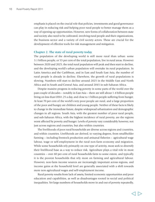 16 Rural Poverty Report 2011 
emphasis is placed on the crucial role that policies, investments and good governance 
can play in reducing risk and helping poor rural people to better manage them as a 
way of opening up opportunities. However, new forms of collaboration between state 
and society also need to be cultivated, involving rural people and their organizations, 
the business sector and a variety of civil society actors. These are crucial for the 
development of effective tools for risk management and mitigation. 
Chapter 2. The state of rural poverty today 
The population of the developing world is still more rural than urban: some 
3.1 billion people, or 55 per cent of the total population, live in rural areas. However 
between 2020 and 2025, the total rural population will peak and then start to decline, 
and the developing world’s urban population will overtake its rural population. In 
Latin America and the Caribbean, and in East and South East Asia, the number of 
rural people is already in decline. Elsewhere, the growth of rural populations is 
slowing. Numbers will start to decline around 2025 in the Middle East and North 
Africa and in South and Central Asia, and around 2045 in sub-Saharan Africa. 
Despite massive progress in reducing poverty in some parts of the world over the 
past couple of decades – notably in East Asia – there are still about 1.4 billion people 
living on less than US$1.25 a day, and close to 1 billion people suffering from hunger. 
At least 70 per cent of the world’s very poor people are rural, and a large proportion 
of the poor and hungry are children and young people. Neither of these facts is likely 
to change in the immediate future, despite widespread urbanization and demographic 
changes in all regions. South Asia, with the greatest number of poor rural people, 
and sub-Saharan Africa, with the highest incidence of rural poverty, are the regions 
worst affected by poverty and hunger. Levels of poverty vary considerably however, not 
just across regions and countries, but also within countries. 
The livelihoods of poor rural households are diverse across regions and countries, 
and within countries. Livelihoods are derived, to varying degrees, from smallholder 
farming – including livestock production and artisanal fisheries – agricultural wage 
labour, wage or self-employment in the rural non-farm economy and migration. 
While some households rely primarily on one type of activity, most seek to diversify 
their livelihood base as a way to reduce risk. Agriculture plays a vital role in most 
countries – over 80 per cent of rural households farm to some extent, and typically 
it is the poorest households that rely most on farming and agricultural labour. 
However, non-farm income sources are increasingly important across regions, and 
income gains at the household level are generally associated with a shift towards 
more non-agricultural wages and self-employment income. 
Rural poverty results from lack of assets, limited economic opportunities and poor 
education and capabilities, as well as disadvantages rooted in social and political 
inequalities. Yet large numbers of households move in and out of poverty repeatedly, 
  
 
