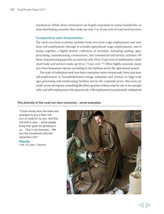 Chapter 6 Creating opportunities in the rural non-farm economy 189 
population densities and surplus labour availability. The relationship between 
agriculture and other sectors evolves through different levels of development: at low 
levels of development it encourages growth elsewhere in the economy; as countries 
grow, there is a more mutually beneficial relationship; and eventually, agriculture is 
of little importance as a motor of economic growth.301 Conversely, slow income 
growth in agriculture leads to weak consumer demand, limited agricultural input 
requirements, little growth in agro-processing and stagnant wages. Under these 
circumstances, little dynamism can be expected in the non-farm economy, and 
poor rural households will be pushed towards survival strategies that will include 
low-return, non-farm activities and migration. All this suggests that, particularly in 
agriculture-based countries, where there is growth in the agricultural sector there are 
likely to be opportunities to catalyse the growth of the non-farm economy and create 
a virtuous cycle of rural growth and employment generation. 
In addition to agriculture, however, there are today a number of other factors at 
national and global levels that may influence the shape and development of the 
rural non-farm economy.302 The first is the process of urbanization, which can be 
an important part of a pattern in development for reducing rural poverty. Proximity 
to urban areas is positive for the non-farm economy: Indian villages close to towns 
and cities have a better record of reducing poverty than others,303 and this is 
common in other countries too. Dispersed patterns of urbanization appear to be a 
particularly important force for the growth of the rural non-farm economy. 
Dynamic regional towns and small cities can provide widespread market 
opportunities – many of them agriculture-related – for products, services and 
labour, which can be accessed by rural households living within their orbit. Figure 
13 looks at the relationship between dispersed urbanization – defined as the 
population living in urban centres of less than 500,000 as a proportion of the total 
population (excluding those living in cities larger than 500,000 people). The figure 
shows that the higher the proportion of the population living in dispersed urban 
centres, the lower the rate of rural poverty. This finding is consistent with other 
recent work that finds that migration out of agriculture into the rural non-farm 
economy and secondary towns is strongly associated with poverty reduction, while 
expansion of mega-cities is not.304 
Improved transport and communication linkages between the rural and urban 
areas offer new opportunities for rural households, particularly in transforming and 
urbanizing economies. In India, for example, rapid rural non-farm growth is 
occurring along transport corridors linked to major urban centres, largely 
independent of their agricultural base. In South East Asia and China, high population 
densities and low transport costs have led to labour-intensive manufacturing for 
export markets being subcontracted to rural industries.305 In Mexico, urban centres 
create manufacturing and service employment opportunities within a radius of 
  
 