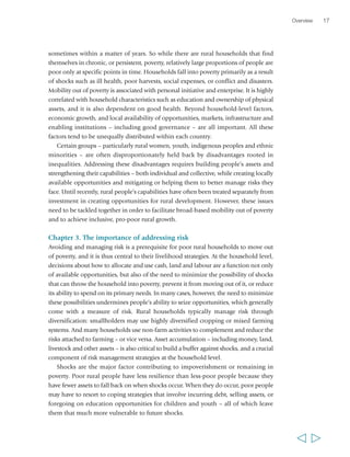 sometimes within a matter of years. So while there are rural households that find 
themselves in chronic, or persistent, poverty, relatively large proportions of people are 
poor only at specific points in time. Households fall into poverty primarily as a result 
of shocks such as ill health, poor harvests, social expenses, or conflict and disasters. 
Mobility out of poverty is associated with personal initiative and enterprise. It is highly 
correlated with household characteristics such as education and ownership of physical 
assets, and it is also dependent on good health. Beyond household-level factors, 
economic growth, and local availability of opportunities, markets, infrastructure and 
enabling institutions – including good governance – are all important. All these 
factors tend to be unequally distributed within each country. 
Certain groups – particularly rural women, youth, indigenous peoples and ethnic 
minorities – are often disproportionately held back by disadvantages rooted in 
inequalities. Addressing these disadvantages requires building people’s assets and 
strengthening their capabilities – both individual and collective, while creating locally 
available opportunities and mitigating or helping them to better manage risks they 
face. Until recently, rural people’s capabilities have often been treated separately from 
investment in creating opportunities for rural development. However, these issues 
need to be tackled together in order to facilitate broad-based mobility out of poverty 
and to achieve inclusive, pro-poor rural growth. 
Chapter 3. The importance of addressing risk 
Avoiding and managing risk is a prerequisite for poor rural households to move out 
of poverty, and it is thus central to their livelihood strategies. At the household level, 
decisions about how to allocate and use cash, land and labour are a function not only 
of available opportunities, but also of the need to minimize the possibility of shocks 
that can throw the household into poverty, prevent it from moving out of it, or reduce 
its ability to spend on its primary needs. In many cases, however, the need to minimize 
these possibilities undermines people’s ability to seize opportunities, which generally 
come with a measure of risk. Rural households typically manage risk through 
diversification: smallholders may use highly diversified cropping or mixed farming 
systems. And many households use non-farm activities to complement and reduce the 
risks attached to farming – or vice versa. Asset accumulation – including money, land, 
livestock and other assets – is also critical to build a buffer against shocks, and a crucial 
component of risk management strategies at the household level. 
Shocks are the major factor contributing to impoverishment or remaining in 
poverty. Poor rural people have less resilience than less-poor people because they 
have fewer assets to fall back on when shocks occur. When they do occur, poor people 
may have to resort to coping strategies that involve incurring debt, selling assets, or 
foregoing on education opportunities for children and youth – all of which leave 
them that much more vulnerable to future shocks. 
Overview 17 
  
 