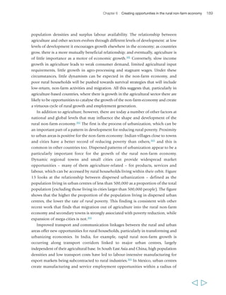 192 Rural Poverty Report 2011 
in generating power on which rural industries can be based; and in improving the 
living conditions and prestige of the rural areas. 
The 2008 WDR recommended that agriculture-dependent countries focus on 
increasing the productivity of staple food production and on enabling the integration 
of landless labourers into dynamic agricultural export strategies. Only in transforming 
and urbanized countries was a shift out of agriculture and into off-farm activities, 
supported by secondary education and training, at the core of its recommended 
poverty reduction strategies. This report takes a more flexible position. While strong 
agricultural growth plays a key role in stimulating and promoting the expansion of 
the non-farm economy, the rural areas of many developing countries are changing, 
and new opportunities are emerging that suggest that growth in the rural non-farm 
economy is not dependent exclusively on growth in the agricultural sector. For these 
reasons, a less sequenced approach is proposed: one that seeks to catalyse the 
opportunities for both the agricultural and non-farm sectors to contribute to 
broad-based economic growth and poverty reduction. 
The policy neglect of the rural non-farm economy 
For a long period, there was limited policy emphasis on the rural non-farm economy 
in national development plans and PRSs – there was a “benign neglect of rural 
enterprise development…”.310 There are a number of reasons for this. First, there is the 
longstanding issue of ‘urban bias’ in public investment in infrastructure and services. 
This is attributed to a range of factors, such as the generally higher per capita cost of 
service provision in rural areas compared with urban areas, the isolation of rural 
communities and limited reach of central governments in some countries, and the 
inability of poor rural households to pay for services.311 While today there may be 
new incentives for giving greater attention to, and investing more heavily in, rural 
areas, urban bias is likely to be an enduring feature of the political economic 
landscape in most countries, and it may be more productive to work with it than 
oppose it. This may entail, for instance, capitalizing on the development of urban 
services (e.g. business development services) to reach a wider clientele in an urban-rural 
region, when this is more cost effective than establishing separate rural services. 
It also entails capitalizing on the role that urban-based small and medium-sized 
businesses can play in generating demand for rural labour and products, and 
developing incentives for them to collaborate or subcontract with rural firms. 
A second reason for weak policy and political response to the rural non-farm 
economy, is that the institutional environment in which the latter operates is typically 
fragmented and affected by the (often poorly coordinated) agendas of a variety of actors, 
such as governments at various levels, different ministries, NGOs and private firms.312 
Related to this, a third reason is that rural non-farm supply chains cut across space and 
often across government jurisdictions, from rural authorities to local townships, urban 
  
 