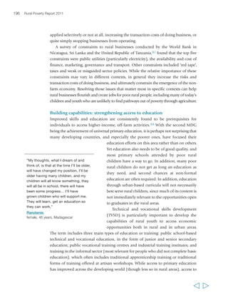 Chapter 6 Creating opportunities in the rural non-farm economy 199 
Labour Organization (ILO) notes that international strategies intended to reduce 
poverty largely ignore the need to develop skills.325 Indeed, according to a United 
Nations Educational, Scientific and Cultural Organization (UNESCO)-FAO report,326 
education and training are generally among the 
most neglected of rural development interventions 
by national governments and donors. 
There are no quick fixes to the current situation 
“I’m educating my children, so they 
don’t follow a life like mine, their 
father, who doesn’t know how to read. 
So they must go out, they will succeed; 
they will gain a profession through their 
schooling. They may migrate for work 
but they will not be lost because they 
can read… and use… that to support 
themselves, in the land they migrate to. 
If they can thus support themselves, 
they will also support their parents 
through their education.” 
Tovoke, 
male, 44 years, Madagascar 
of TVSD for rural areas and rural people. However, 
the UNESCO 2010 Education for All Global 
Monitoring Report327 identifies four critical areas for 
improvement. First, training needs to become more 
relevant to the needs of the market and to the 
requirements of employers, including those in the 
informal sector; employer involvement is thus 
essential. Second, raising the quality of technical and 
skills training is essential to remove the stigma 
attached to it. In addition, TVSD needs to provide a 
broad base of skills relevant to employment, not just 
a set of specific technical skills. Third, basic education 
needs to be greatly strengthened so that poor 
children have more incentives to continue in education and greater chances of 
completing it to progress to secondary or technical schools. High levels of literacy, 
numeracy and broad-based education have been key to the successes of TVSD in East 
Asia. (China in particular has two-thirds of the TVSD students in developing countries, 
building on its greatly improved quality of basic education.) And fourth, opportunities 
for TVSD need to be broadened, for example, through ‘second chance’ programmes 
for young people who have fallen out of educational systems. Currently, TVSD is 
typically even more biased than general secondary education against girls and poor 
people: there are few places available in these programmes, especially in establishments 
with good reputations, and access is frequently skewed to wealthier groups. 
In the meantime, the private sector and NGOs have picked up the slack. There has 
been growth in the private sector’s provision of TVSD in many countries.328 
Programmes at scale include Brazil’s employer-led National Industrial Training Service 
(SENAI), and its rural apprenticeship programme, the National Rural Training Service 
(SENAR), which is managed by agricultural employers and has agricultural 
cooperative members on its board. It includes social promotion programmes, in 
which women are given preference.329 To some extent, NGOs may also help cover 
some of the public deficit in rural training. While information is dispersed, NGO 
training in rural areas is known to be diverse, covering a wide range of subjects and 
using very different approaches – from experiential learning to formal teaching, from 
  
 