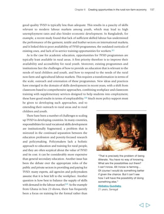 200 Rural Poverty Report 2011 
developing overall awareness and analytical and problem-solving abilities to learning 
highly specific and practical skills. Much of it is relatively small-scale, and it may be 
neither easily replicable nor sustainable. However, much of it is innovative and can 
provide important lessons for national policy development. 
The missing middle: supporting small businesses 
Enhancing the capabilities of poor rural people through education and skills training 
will be of no use if not matched by an increase in opportunities in the rural economy 
– both on-farm and in non-farm sectors. Micro-, small- and medium-sized enterprises 
are likely to play a critical role in generating such 
opportunities: stimulating and supporting the 
development of such enterprises is thus critical. 
At present, there are not enough small rural 
businesses being created, and not enough businesses 
are able to progress beyond relatively informal 
family-based structures to more formal organizations 
generating employment for others beyond the family. 
Encouraging and assisting more rural people to 
start businesses is thus a first priority. Business 
competitions focusing on specific geographic areas 
can offer the winners training, coaching, mentoring, 
introductions to financiers and business development 
service providers. Large companies can also stimulate 
the growth of small and medium-sized rural 
enterprises with which they can contract.330 Scaling up beyond the micro level is often 
easier for educated business owners who are not afraid of employing professional 
managers and using specialist services to help manage risks. But there are also many 
aspects of the business environment that may discourage increased scale, particularly 
taxation and regulation. The less educated businessman or woman may be less ready 
to deal with these, and may prefer to remain under the tax or regulatory threshold. 
Social protection measures can help stimulate demand among the poorer sections 
of society, and can protect small entrepreneurs and labourers in case investments do 
not work out. 
Also critical to managing risk and reducing transaction costs is infrastructure – 
the utilities to run workshops, factories and offices, and the facilities and systems 
to enable communication and transportation of goods. An energy supply for 
decentralized electricity systems is also important; these can provide essential 
services to small businesses and to the rural economy in general, but also market 
opportunities for those businesses as providers of services. An interesting example in 
this case is the Rural Energy Enterprise Development (REED) programme, supported 
  
“I believe that the main problem facing 
my children and other children in the 
village is the unemployment. We have a 
lot of young people who finished their 
universities and yet they are still 
hanging around the village with no jobs. 
This problem will not be solved unless 
the government encourages these 
young people to establish their own 
business and projects.” 
Ibrahiem Abo Zeid, 
male, 55 years, Egypt 
 