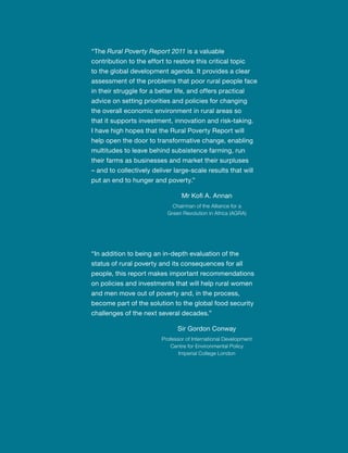“The Rural Poverty Report 2011 is a valuable 
contribution to the effort to restore this critical topic 
to the global development agenda. It provides a clear 
assessment of the problems that poor rural people face 
in their struggle for a better life, and offers practical 
advice on setting priorities and policies for changing 
the overall economic environment in rural areas so 
that it supports investment, innovation and risk-taking. 
I have high hopes that the Rural Poverty Report will 
help open the door to transformative change, enabling 
multitudes to leave behind subsistence farming, run 
their farms as businesses and market their surpluses 
– and to collectively deliver large-scale results that will 
put an end to hunger and poverty.” 
Mr Kofi A. Annan 
Chairman of the Alliance for a 
Green Revolution in Africa (AGRA) 
“In addition to being an in-depth evaluation of the 
status of rural poverty and its consequences for all 
people, this report makes important recommendations 
on policies and investments that will help rural women 
and men move out of poverty and, in the process, 
become part of the solution to the global food security 
challenges of the next several decades.” 
Sir Gordon Conway 
Professor of International Development 
Centre for Environmental Policy 
Imperial College London 
 