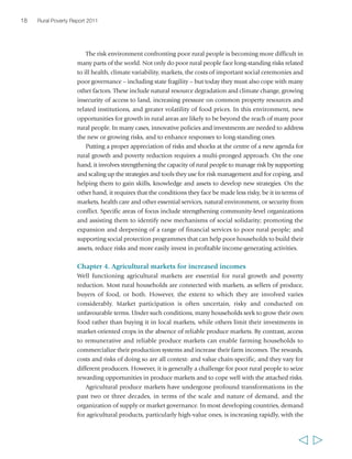 18 Rural Poverty Report 2011 
The risk environment confronting poor rural people is becoming more difficult in 
many parts of the world. Not only do poor rural people face long-standing risks related 
to ill health, climate variability, markets, the costs of important social ceremonies and 
poor governance – including state fragility – but today they must also cope with many 
other factors. These include natural resource degradation and climate change, growing 
insecurity of access to land, increasing pressure on common property resources and 
related institutions, and greater volatility of food prices. In this environment, new 
opportunities for growth in rural areas are likely to be beyond the reach of many poor 
rural people. In many cases, innovative policies and investments are needed to address 
the new or growing risks, and to enhance responses to long-standing ones. 
Putting a proper appreciation of risks and shocks at the centre of a new agenda for 
rural growth and poverty reduction requires a multi-pronged approach. On the one 
hand, it involves strengthening the capacity of rural people to manage risk by supporting 
and scaling up the strategies and tools they use for risk management and for coping, and 
helping them to gain skills, knowledge and assets to develop new strategies. On the 
other hand, it requires that the conditions they face be made less risky, be it in terms of 
markets, health care and other essential services, natural environment, or security from 
conflict. Specific areas of focus include strengthening community-level organizations 
and assisting them to identify new mechanisms of social solidarity; promoting the 
expansion and deepening of a range of financial services to poor rural people; and 
supporting social protection programmes that can help poor households to build their 
assets, reduce risks and more easily invest in profitable income-generating activities. 
Chapter 4. Agricultural markets for increased incomes 
Well functioning agricultural markets are essential for rural growth and poverty 
reduction. Most rural households are connected with markets, as sellers of produce, 
buyers of food, or both. However, the extent to which they are involved varies 
considerably. Market participation is often uncertain, risky and conducted on 
unfavourable terms. Under such conditions, many households seek to grow their own 
food rather than buying it in local markets, while others limit their investments in 
market-oriented crops in the absence of reliable produce markets. By contrast, access 
to remunerative and reliable produce markets can enable farming households to 
commercialize their production systems and increase their farm incomes. The rewards, 
costs and risks of doing so are all context- and value chain-specific, and they vary for 
different producers. However, it is generally a challenge for poor rural people to seize 
rewarding opportunities in produce markets and to cope well with the attached risks. 
Agricultural produce markets have undergone profound transformations in the 
past two or three decades, in terms of the scale and nature of demand, and the 
organization of supply or market governance. In most developing countries, demand 
for agricultural products, particularly high-value ones, is increasing rapidly, with the 
  
 