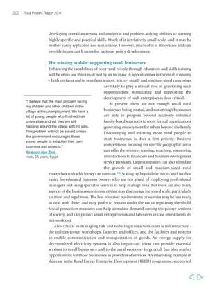 Chapter 6 Creating opportunities in the rural non-farm economy 203 
experiences in donor-funded projects, and as a springboard for the development of 
local technical assistance markets for small enterprises.333 The Routes involve the 
organization of structured, peer-based exchanges through field visits to different 
localities, during which Route hosts provide ideas and concrete technical support to 
their visitors to implement small and group-based entrepreneurial projects. While 
initially facilitated and sponsored by the donor, the interaction between hosts and 
visitors gradually evolves into a market-based relationship between service providers 
and clients. Also in Latin America, in the Puno-Cusco corridor of Peru, IFAD has found 
that devolution of public funding to local communities and individuals for 
contracting technical assistance for small entrepreneurial projects can stimulate local 
demand for services to small enterprises, and thereby contribute to the development 
of local technical assistance and financial markets.334 Box 25 provides another example 
of business services set up in rural areas in the context of an IFAD-supported project. 
Within business development services, finance is 
critical for small rural investors and it is often in 
scarce supply. Financial markets are typically thin in 
rural areas, and formal banking systems are often 
loath to invest in small rural entrepreneurs because 
of perceived business risks, absence of easily 
verifiable collateral (a problem faced particularly by 
youth and women) and, very often, a lack of a formal 
credit history. To the extent that finance is available – 
either through banks or from MFIs, it is usually too 
expensive for anything other than short-term needs. 
Except for those involved solely in trade, there is a 
mismatch between the financing requirements of 
rural enterprises and most of the financial products 
available in the market: microfinance products for 
medium- and long-term lending are as yet thin on 
the ground, although microleasing is starting to 
become more widely available. As a consequence, the 
vast majority of rural enterprises continue to rely mainly on household savings and the 
resources of friends and neighbours, both for start-up costs and operating capital.335 
“We rural women… if we do something, 
what should we do? Everything needs 
investment. But we don’t have the 
money. Take our home-made cloth for 
example… Now our products are still 
coarse. We can do fine ones by using 
cotton to spin thread by ourselves. 
Where can we get the funds to 
start?… We don’t know the market, we 
have to try. We are really interested in 
making this cloth. But we need the 
initial funds, need people to design 
good products and need people who 
know marketing and promotion.” 
Li Guimin, 
female, 50 years, China 
Enhancing opportunities and reducing risks in wage employment 
There is increasing recognition that economic growth, which translates into poverty 
reduction, is associated with the quantity and quality of new jobs created and with 
the barriers that prevent poor people from accessing existing opportunities.336Within 
the non-farm economy, wage labour can offer significant opportunities for rural 
people to overcome poverty in some settings. However, the returns from farm work 
  
 