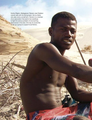 Chapter 7 What needs to be done, and how? 217 
  
Ranaivo Jean Noelson, age 23 and a father 
of three, lives in Faux Cap, Madagascar. 
He is a fisher and also owns some land that 
he farms. He would like to increase his 
livestock, acquire more land and have better 
farming equipment: “And following my 
dreams, I believe I’ll have cattle, about 20… 
My thoughts are to build a stone house, 
to have a sarete [ox-cart], like other 
people. I’ll buy fields – about five – and 
purchase a team of oxen to work [them].” 
Ranaivo is a member of the recently formed 
‘Dune Association’, which is tackling the 
serious problem of sand dunes invading 
farmland by planting tree seedlings. He is 
keen to promote communal farming: “What 
I’d like to do to improve this village where 
I live is communal work… We’d acquire 
land for a large field that could be worked 
cooperatively. Then any harvest from that 
field would go into a cash account, and 
we’d use that as seed money to get more 
work for the future.” 
He has several other ideas about how to 
meet the community’s needs, some of them 
requiring external support. “If I were the 
director, given that raketa-mena [red prickly 
pear] are becoming thick here, I’d suggest 
we clear that plant out first. I’d also ask 
for a clinic, for we are far from any 
health facility… then I’d try to set up an 
association of fishermen, for there’d be 
money in that, and I’d like a canoe. 
We’d ask for a net, we’d ask for masks, 
we’d ask for fishing lines: that’s what I’d 
request for our association. Such an 
association might improve us. If I were the 
leader of development for the commune of 
Faux Cap, I’d create that association first. 
Then we’d do work on the land… on those 
sand dunes… ” 
 