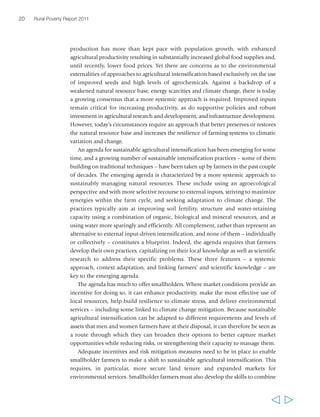 20 Rural Poverty Report 2011 
production has more than kept pace with population growth, with enhanced 
agricultural productivity resulting in substantially increased global food supplies and, 
until recently, lower food prices. Yet there are concerns as to the environmental 
externalities of approaches to agricultural intensification based exclusively on the use 
of improved seeds and high levels of agrochemicals. Against a backdrop of a 
weakened natural resource base, energy scarcities and climate change, there is today 
a growing consensus that a more systemic approach is required. Improved inputs 
remain critical for increasing productivity, as do supportive policies and robust 
investment in agricultural research and development, and infrastructure development. 
However, today’s circumstances require an approach that better preserves or restores 
the natural resource base and increases the resilience of farming systems to climatic 
variation and change. 
An agenda for sustainable agricultural intensification has been emerging for some 
time, and a growing number of sustainable intensification practices – some of them 
building on traditional techniques – have been taken up by farmers in the past couple 
of decades. The emerging agenda is characterized by a more systemic approach to 
sustainably managing natural resources. These include using an agroecological 
perspective and with more selective recourse to external inputs, striving to maximize 
synergies within the farm cycle, and seeking adaptation to climate change. The 
practices typically aim at improving soil fertility, structure and water-retaining 
capacity using a combination of organic, biological and mineral resources, and at 
using water more sparingly and efficiently. All complement, rather than represent an 
alternative to external input-driven intensification, and none of them – individually 
or collectively – constitutes a blueprint. Indeed, the agenda requires that farmers 
develop their own practices, capitalizing on their local knowledge as well as scientific 
research to address their specific problems. These three features – a systemic 
approach, context adaptation, and linking farmers’ and scientific knowledge – are 
key to the emerging agenda. 
The agenda has much to offer smallholders. Where market conditions provide an 
incentive for doing so, it can enhance productivity, make the most effective use of 
local resources, help build resilience to climate stress, and deliver environmental 
services – including some linked to climate change mitigation. Because sustainable 
agricultural intensification can be adapted to different requirements and levels of 
assets that men and women farmers have at their disposal, it can therefore be seen as 
a route through which they can broaden their options to better capture market 
opportunities while reducing risks, or strengthening their capacity to manage them. 
Adequate incentives and risk mitigation measures need to be in place to enable 
smallholder farmers to make a shift to sustainable agricultural intensification. This 
requires, in particular, more secure land tenure and expanded markets for 
environmental services. Smallholder farmers must also develop the skills to combine 
  
 