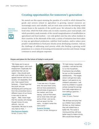 Chapter 7 What needs to be done, and how? 221 
First, there is a need for a more systemic approach to growth for rural poverty reduction. 
This includes going beyond narrow or rigidly sequential sectoral approaches to rural 
growth and moving towards investment in improving the environment of rural areas, 
while also strengthening the capabilities of rural people. There is need to address risk 
mitigation/management and to foster new opportunities for growth. This report 
recognizes the important role that agriculture continues to have in the economic 
development of many areas – particularly, but not only, in agriculture-based countries. 
It also recognizes the importance of smallholder agriculture as a source of 
opportunities to move out of poverty for many rural women and men – including 
many of today’s youth and tomorrow’s rural generations – particularly as the 
importance of goods and services provided through agriculture is growing globally. 
On the other hand, in order for agriculture to drive vibrant rural economies and 
in order to harness new drivers of rural growth – including urbanization and closer 
rural-urban linkages, improved communication infrastructure, decentralized energy 
systems and globalization – a broader approach to rural growth is needed. Already 
today, the extent to which smallholder agriculture represents the primary source of 
livelihoods for rural households varies considerably in different regions, countries 
and areas. In the future, growing resource scarcities and market transformations are 
likely to simultaneously strengthen the viability of smallholder agriculture for a 
number of small farmers (those who can make it a sound ‘business’) and push many 
others to seek different opportunities – as agricultural workers, or in the non-farm 
rural economy, or through migration. The key challenge is to ensure that those 
opportunities enable people to move out of poverty. To the extent that they are able 
to do so, growing numbers of households will be able to rely much less on farming 
to meet their food needs, but this requires taking a comprehensive view of rural 
growth even now. 
Many of the policies and investments that are needed to promote growth in the 
rural non-farm economy are actually valid for promoting a more comprehensive 
approach to rural growth – which includes agriculture. Among these, we flagged 
ensuring a positive rural investment climate; ensuring an enabling policy framework 
for rural investors and rural enterprises – both agricultural and non-farm – to operate; 
providing infrastructure, particularly transportation, but also energy and water; 
strengthening public utilities and telecommunications; improving rural services, from 
education and health care to financial, advisory, and business development services; 
and ensuring that policies are implemented, public utility works and laws are 
respected, in an overall environment of good governance. We also discussed the need 
to nurture the capabilities of actors in the rural economies – particularly of poor rural 
people themselves, through relevant and tailored education and skills development 
and through support to rural people’s organizations. Expanded and deepened 
financial systems are also needed to enable poor rural women and men to better 
  
 