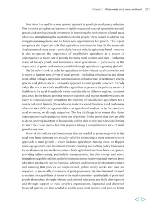 224 Rural Poverty Report 2011 
how it can erode a government’s contract with its citizens, waste public resources, 
increase the transaction costs of doing business and discourage private investment, 
undermine policies and the rule of law, and make any political narrative unbelievable. 
It has a direct and negative impact on the lives of poor rural people. Improving the 
governance environment is often a complex proposition, but nevertheless an essential 
one. Depending on the context, it may mean different things. However, broadly 
speaking, improving governance implies enhanced legitimacy and effectiveness of 
government; accountability and the rule of law; and greater, concrete opportunities 
for engagement of all poor rural people and their organizations. It is critical to the 
success of all efforts to promote rural growth and reduce poverty, and to develop a 
more sustainable approach to agricultural intensification. 
The second issue requiring particular attention is improving the risk management 
capacity of poor rural people. As we have seen, this is key to enabling people to move 
out of poverty and to take the risks associated with innovating and investing, but it 
is also crucial for people to break out of the interlocking disadvantages that keep 
them poor. Because the risks that poor rural people face today are changing and 
arguably increasing, improved risk management needs to become a central, cross-cutting 
element within the development agenda, keeping in mind that individuals 
may face different risks and manage them differently. Helping people to better 
manage risk should enable them to grasp opportunities that emerge and invest their 
resources more productively and profitably. As noted, this is one of the strengths of 
sustainable intensification approaches in agriculture. It is also one of the strengths of 
win-win contractual arrangements in agricultural value chains. 
More broadly, however, enhancing risk management capacity requires 
strengthening rural women’s and men’s individual and collective capabilities through 
better and more adequate access to education and stronger and more effective 
organizations and by promoting gender equality. It also requires strengthening the 
asset base of poor rural women, men and youth, and enhancing their capacity to save 
and accumulate assets with which they can better cope with shocks. It requires 
developing or stimulating the market to provide new risk-reducing technologies for 
smallholders and poor rural people – in the areas of agriculture, energy and water 
supply and services, health care and financial services. Social protection, particularly 
where combined with investments in promoting opportunities in the rural economies, 
can also strengthen the risk management capacity of poor rural people, and this area 
of policy deserves greater focus in the future. 
The third issue which deserves cross-cutting attention concerns strengthening 
individual capabilities which, we have argued, need to be given far more attention in 
the rural development agenda than they have been in recent years. In particular, 
emphasis should be placed on helping poor rural women, men, youth, girls and boys 
have the chance to develop the skills and knowledge they need to take advantage of 
  
 