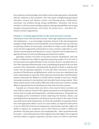 their experience and knowledge with modern science-based approaches, and develop 
effective solutions to their problems. This will require strengthening agricultural 
education, research and advisory services, and fostering greater collaboration, 
innovation and problem-solving among smallholders, researchers and service 
providers. It will also require building coalitions, sharing responsibilities and creating 
synergies among governments, civil society, the private sector – and above all – 
farmers and their organizations. 
Chapter 6. Creating opportunities in the rural non-farm economy 
Participation in the rural non-farm economy – both wage employment and non-farm 
self-employment – is an increasingly important element of the risk management 
strategies of large numbers of rural households. It is an important route out of poverty 
for growing numbers of rural people, particularly for today’s youth. Although this 
sector has been neglected by policymakers in many countries, today there is a new 
interest in promoting its development as a source of growth and of employment, in 
agricultural-based as well as transforming and urbanized countries. 
Agriculture remains a key driver of non-farm economic development, with each 
dollar of additional value added in agriculture generating another 30 to 80 cents in 
second-round income gains elsewhere in the economy. However, nowadays there are 
four other important drivers that play a role in stimulating the growth of the non-farm 
economy. First, urbanization, and particularly the growth of small or medium-sized 
centres and the growing integration of rural and urban economies. Second, the 
processes of liberalization and globalization, which can create new employment and 
service opportunities in rural areas. Third, improved communication and information 
systems, particularly the diffusion of mobile phone coverage in rural areas. Finally, 
increasing investment in decentralized and renewable-based energy systems. These 
drivers may be present and combine differently within and across countries, creating 
different opportunities for the development of the rural non-farm economy. 
If people are to harness these new drivers, there must be better incentives and 
fewer risks for everyone involved. This requires investment in rural infrastructure and 
services such as energy and transportation, and better governance. Prerequisites for 
encouraging private investments include improving the business climate, and 
providing business development and financial services suited to the needs of both 
men and women small entrepreneurs. For firms, the possibility of acquiring a labour 
force with appropriate skills is crucial. For rural workers, an improved environment 
is one in which they find decent employment opportunities and their rights and 
ability to organize are recognized, and in which efforts are made to address the 
prevalence of poorly paid, insecure and unregulated jobs – taken up predominantly 
by women – in the informal sector. Rural migrants want their rights to be recognized 
and their ability to organize supported, and they want to be able to send home 
Overview 21 
  
 