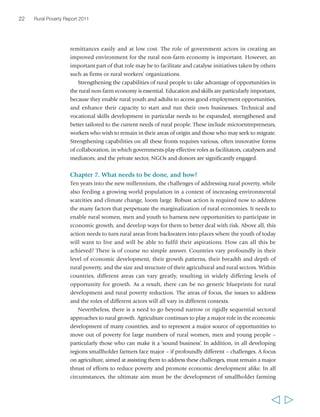 22 Rural Poverty Report 2011 
remittances easily and at low cost. The role of government actors in creating an 
improved environment for the rural non-farm economy is important. However, an 
important part of that role may be to facilitate and catalyse initiatives taken by others 
such as firms or rural workers’ organizations. 
Strengthening the capabilities of rural people to take advantage of opportunities in 
the rural non-farm economy is essential. Education and skills are particularly important, 
because they enable rural youth and adults to access good employment opportunities, 
and enhance their capacity to start and run their own businesses. Technical and 
vocational skills development in particular needs to be expanded, strengthened and 
better tailored to the current needs of rural people. These include microentrepreneurs, 
workers who wish to remain in their areas of origin and those who may seek to migrate. 
Strengthening capabilities on all these fronts requires various, often innovative forms 
of collaboration, in which governments play effective roles as facilitators, catalysers and 
mediators; and the private sector, NGOs and donors are significantly engaged. 
Chapter 7. What needs to be done, and how? 
Ten years into the new millennium, the challenges of addressing rural poverty, while 
also feeding a growing world population in a context of increasing environmental 
scarcities and climate change, loom large. Robust action is required now to address 
the many factors that perpetuate the marginalization of rural economies. It needs to 
enable rural women, men and youth to harness new opportunities to participate in 
economic growth, and develop ways for them to better deal with risk. Above all, this 
action needs to turn rural areas from backwaters into places where the youth of today 
will want to live and will be able to fulfil their aspirations. How can all this be 
achieved? There is of course no simple answer. Countries vary profoundly in their 
level of economic development, their growth patterns, their breadth and depth of 
rural poverty, and the size and structure of their agricultural and rural sectors. Within 
countries, different areas can vary greatly, resulting in widely differing levels of 
opportunity for growth. As a result, there can be no generic blueprints for rural 
development and rural poverty reduction. The areas of focus, the issues to address 
and the roles of different actors will all vary in different contexts. 
Nevertheless, there is a need to go beyond narrow or rigidly sequential sectoral 
approaches to rural growth. Agriculture continues to play a major role in the economic 
development of many countries, and to represent a major source of opportunities to 
move out of poverty for large numbers of rural women, men and young people – 
particularly those who can make it a ‘sound business’. In addition, in all developing 
regions smallholder farmers face major – if profoundly different – challenges. A focus 
on agriculture, aimed at assisting them to address these challenges, must remain a major 
thrust of efforts to reduce poverty and promote economic development alike. In all 
circumstances, the ultimate aim must be the development of smallholder farming 
  
 