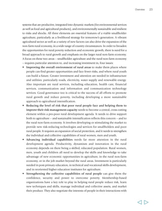 systems that are productive, integrated into dynamic markets (for environmental services 
as well as food and agricultural products), and environmentally sustainable and resilient 
to risks and shocks. All three elements are essential features of a viable smallholder 
agriculture, particularly as a livelihood strategy for tomorrow’s generation. A vibrant 
agricultural sector as well as a variety of new factors can also drive the expansion of the 
non-farm rural economy, in a wide range of country circumstances. In order to broaden 
the opportunities for rural poverty reduction and economic growth, there is need for a 
broad approach to rural growth and emphasis on the larger rural non-farm economy. 
A focus on these two areas – smallholder agriculture and the rural non-farm economy 
– requires particular attention to, and increasing investment in, four issues: 
• Improving the overall environment of rural areas to make them places where 
people can find greater opportunities and face fewer risks, and where rural youth 
can build a future. Greater investment and attention are needed in infrastructure 
and utilities: particularly roads, electricity, water supply and renewable energy. 
Also important are rural services, including education, health care, financial 
services, communication and information and communication technology 
services. Good governance too is critical to the success of all efforts to promote 
rural growth and reduce poverty, including developing a more sustainable 
approach to agricultural intensification. 
• Reducing the level of risk that poor rural people face and helping them to 
improve their risk management capacity needs to become a central, cross-cutting 
element within a pro-poor rural development agenda. It needs to drive support 
both to agriculture – and sustainable intensification reflects this concern – and to 
the rural non-farm economy. It involves developing or stimulating the market to 
provide new risk-reducing technologies and services for smallholders and poor 
rural people. It requires an expansion of social protection, and it needs to strengthen 
the individual and collective capabilities of rural women, men and youth. 
• Advancing individual capabilities needs far more attention in the rural 
development agenda. Productivity, dynamism and innovation in the rural 
economy depends on there being a skilled, educated population. Rural women, 
men, youth and children all need to develop the skills and knowledge to take 
advantage of new economic opportunities in agriculture, in the rural non-farm 
economy, or in the job market beyond the rural areas. Investment is particularly 
needed in post-primary education, in technical and vocational skills development, 
and in reoriented higher education institutes for agriculture. 
• Strengthening the collective capabilities of rural people can give them the 
confidence, security and power to overcome poverty. Membership-based 
organizations have a key role to play in helping rural people reduce risk, learn 
new techniques and skills, manage individual and collective assets, and market 
their produce. They also negotiate the interests of people in their interactions with 
Overview 23 
  
 