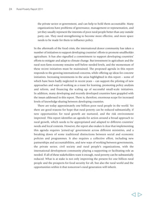24 Rural Poverty Report 2011 
the private sector or government, and can help to hold them accountable. Many 
organizations have problems of governance, management or representation, and 
yet they usually represent the interests of poor rural people better than any outside 
party can. They need strengthening to become more effective, and more space 
needs to be made for them to influence policy. 
In the aftermath of the food crisis, the international donor community has taken a 
number of initiatives to support developing countries’ efforts to promote smallholder 
agriculture. It has also signalled a commitment to support developing countries’ 
efforts to mitigate and adapt to climate change. But investment in agriculture and the 
rural non-farm economy remains well below needed levels, and the momentum of 
these recent initiatives must be maintained. The proposed agenda in this report 
responds to the growing international concerns, while offering up ideas for concrete 
initiatives. Increasing investments in the areas highlighted in this report – some of 
which have been badly neglected in recent years – can support the piloting of new 
approaches and ways of working as a route for learning, promoting policy analysis 
and reform, and financing the scaling up of successful small-scale initiatives. 
In addition, many developing and recently developed countries have grappled with 
the issues addressed in this report. There is, therefore, enormous scope for increased 
levels of knowledge-sharing between developing countries. 
There are today approximately one billion poor rural people in the world. Yet 
there are good reasons for hope that rural poverty can be reduced substantially, if 
new opportunities for rural growth are nurtured, and the risk environment 
improved. This report identifies an agenda for action around a broad approach to 
rural growth, which needs to be appropriated and adapted to different countries’ 
needs and local contexts. However, the report also makes it clear that implementing 
this agenda requires ‘joined-up’ government across different ministries, and a 
breaking down of some traditional distinctions between social and economic 
policies and programmes. It also requires a collective effort, including new 
partnerships and accountabilities, and new ways of working between governments, 
the private sector, civil society and rural people’s organizations, with the 
international development community playing a supporting or facilitating role as 
needed. If all of these stakeholders want it enough, rural poverty can be substantially 
reduced. What is at stake is not only improving the present for one billion rural 
people and the prospects for food security for all, but also the rural world and the 
opportunities within it that tomorrow’s rural generation will inherit. 
  
 