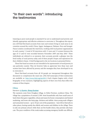 Listening to poor rural people is essential if we are to understand rural poverty and 
identify appropriate and effective solutions to overcome it. Throughout this report, 
you will find first-hand accounts from men and women living in rural areas in six 
countries around the world: China, Egypt, Madagascar, Pakistan, Peru and Senegal. 
Panos London coordinated the interviews, working with local partner organizations 
in each country.1 A total of 30 interviews with 15 men and 15 women between the 
ages of 15 and 82 were recorded between November 2009 and May 2010.2 These 
individuals are referred to as narrators; their accounts provide a glimpse into the 
lived reality of rural poverty today and of these people’s hopes and aspirations for 
their children’s future. A brief background to the six locations is presented below. 
These first-hand accounts are not intended to be representative of rural poverty in 
any particular country. They do however help us appreciate how these men and 
women have been affected by poverty and the strategies they have developed to try 
to overcome it. 
Short first-hand accounts from all 30 people are interspersed throughout this 
document to complement the main text. (The full transcripts of their testimonies 
are available at: http://www.ifad.org/rpr2011.) Each chapter begins with a brief 
biography of two narrators, highlighting aspects of their own lives that reflect the 
content of that chapter. 
China 
Narrators: Li Guimin, Zhang Guobao 
The narrators come from Donghao village, in Hebei Province, northern China. The 
village has a population of around 2,500. Most households only have small areas of 
land where they grow vegetables, wheat and maize for home consumption and limited 
marketing, and some also keep pigs, chickens and rabbits. Most young male villagers 
and unmarried women – up to 50 per cent of the population – have left to find jobs in 
other places, leaving mainly the elderly and women and children in the village. There 
is only one primary school; while there are five health clinics, they provide only basic 
care. The poor condition of the roads makes accessing emergency health care difficult. 
25 
  
“In their own words”: introducing 
the testimonies 
 