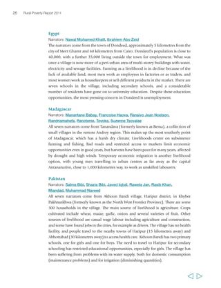 26 Rural Poverty Report 2011 
Egypt 
Narrators: Nawal Mohamed Khalil, Ibrahiem Abo Zeid 
The narrators come from the town of Dondeed, approximately 5 kilometres from the 
city of Meet Ghamr and 60 kilometres from Cairo. Dondeed’s population is close to 
40,000, with a further 35,000 living outside the town for employment. What was 
once a village is now more of a peri-urban area of multi-storey buildings with water, 
electricity and sewage facilities. Farming as a livelihood is in decline because of the 
lack of available land; most men work as employees in factories or as traders, and 
most women work as housekeepers or sell different products in the market. There are 
seven schools in the village, including secondary schools, and a considerable 
number of residents have gone on to university education. Despite these education 
opportunities, the most pressing concern in Dondeed is unemployment. 
Madagascar 
Narrators: Manantane Babay, Francoise Haova, Ranaivo Jean Noelson, 
Randriamahefa, Ranotenie, Tovoke, Suzanne Tsovalae 
All seven narrators come from Tanandava (formerly known as Bema), a collection of 
small villages in the remote Androy region. This makes up the most southerly point 
of Madagascar, which has a harsh dry climate. Livelihoods centre on subsistence 
farming and fishing. Bad roads and restricted access to markets limit economic 
opportunities even in good years, but harvests have been poor for many years, affected 
by drought and high winds. Temporary economic migration is another livelihood 
option, with young men travelling to urban centres as far away as the capital 
Antananarivo, close to 1,000 kilometres way, to work as unskilled labourers. 
Pakistan 
Narrators: Salma Bibi, Shazia Bibi, Javed Iqbal, Rawela Jan, Rasib Khan, 
Miandad, Muhammad Naveed 
All seven narrators come from Akhoon Bandi village, Haripur district, in Khyber 
Pakhtunkhwa (formerly known as the North West Frontier Province). There are some 
300 households in the village. The main source of livelihood is agriculture. Crops 
cultivated include wheat, maize, garlic, onion and several varieties of fruit. Other 
sources of livelihood are casual wage labour including agriculture and construction, 
and some have found jobs in the cities, for example as drivers. The village has no health 
facility, and people travel to the nearby towns of Haripur (15 kilometres away) and 
Abbottabad (30 kilometres away) to access health care. Akhoon Bandi has two primary 
schools, one for girls and one for boys. The need to travel to Haripur for secondary 
schooling has restricted educational opportunities, especially for girls. The village has 
been suffering from problems with its water supply, both for domestic consumption 
(maintenance problems) and for irrigation (diminishing quantities). 
  
 