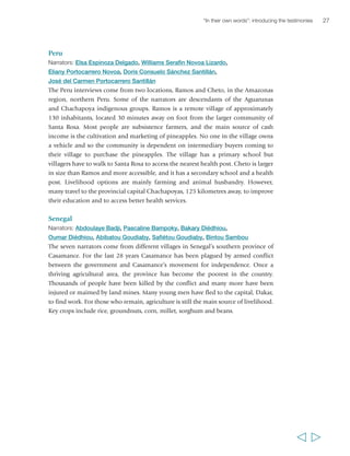 “In their own words”: introducing the testimonies 
Peru 
Narrators: Elsa Espinoza Delgado, Williams Serafin Novoa Lizardo, 
Eliany Portocarrero Novoa, Doris Consuelo Sánchez Santillán, 
José del Carmen Portocarrero Santillán 
The Peru interviews come from two locations, Ramos and Cheto, in the Amazonas 
region, northern Peru. Some of the narrators are descendants of the Aguarunas 
and Chachapoya indigenous groups. Ramos is a remote village of approximately 
130 inhabitants, located 30 minutes away on foot from the larger community of 
Santa Rosa. Most people are subsistence farmers, and the main source of cash 
income is the cultivation and marketing of pineapples. No one in the village owns 
a vehicle and so the community is dependent on intermediary buyers coming to 
their village to purchase the pineapples. The village has a primary school but 
villagers have to walk to Santa Rosa to access the nearest health post. Cheto is larger 
in size than Ramos and more accessible, and it has a secondary school and a health 
post. Livelihood options are mainly farming and animal husbandry. However, 
many travel to the provincial capital Chachapoyas, 125 kilometres away, to improve 
their education and to access better health services. 
Senegal 
Narrators: Abdoulaye Badji, Pascaline Bampoky, Bakary Diédhiou, 
Oumar Diédhiou, Abibatou Goudiaby, Safiétou Goudiaby, Bintou Sambou 
The seven narrators come from different villages in Senegal’s southern province of 
Casamance. For the last 28 years Casamance has been plagued by armed conflict 
between the government and Casamance’s movement for independence. Once a 
thriving agricultural area, the province has become the poorest in the country. 
Thousands of people have been killed by the conflict and many more have been 
injured or maimed by land mines. Many young men have fled to the capital, Dakar, 
to find work. For those who remain, agriculture is still the main source of livelihood. 
Key crops include rice, groundnuts, corn, millet, sorghum and beans. 
27 
  
 