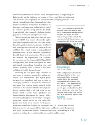 Chapter 1 Introduction 31 
were actually in the Middle East and North Africa (an increase of 14 per cent) and 
Latin America and the Caribbean (an increase of 13 per cent).5 This is not, of course, 
only due to the price surge itself, but rather to broader underlying problems. In the 
Middle East and North Africa, for example, the crisis 
happened within an environment characterized by 
long-term growing pressure on food security linked 
to economic growth, rising demand for foods 
(especially high value products), a declining farming 
population and a deteriorating resource base.6 
While international food prices have declined 
since mid-2008, they remain substantially higher 
than they were prior to mid-2007, and there is now 
broad recognition that rising demand combined 
with growing natural resource and energy scarcities 
will likely drive a steady reversal of long-established 
low price trends – at least for certain commodities 
(notably basic food commodities). Most recently, 
for example, the Organisation for Economic 
Co-operation and Development (OECD) and FAO 
have projected that international prices for most 
agricultural commodities (including crop and 
livestock products) are set to remain at 2010 levels 
or higher, at least for the next decade.7 
Following the food price surge, a number of 
“Every year, prices become higher. For 
example, the price of a butter plate 
(about 0.5 kilograms) was six pounds 
ten years ago. Today, the price 
reached forty pounds. After all, the 
income is limited. You can see we are 
now destitute. We do not feel secure.” 
development initiatives emerged to address the 
threats and opportunities that higher prices 
presented for agriculture and food security in 
developing countries. In this context, smallholder 
agriculture has received unprecedented global 
attention. In the summer of 2008, for example, the 
United Nations High-Level Task Force on the 
Global Food Security Crisis produced the 
Comprehensive Framework for Action, which 
recommended support to smallholders among the 
immediate actions meant to help vulnerable 
people and build more resilient food systems. 
Other initiatives have followed, including the 2009 G8 L’Aquila Food Security 
Initiative and the subsequent Global Agriculture and Food Security Programme, 
which also emphasize smallholder farming in developing countries as part of the 
solution to feeding the populations of these countries and the world. 
  
Ibrahiem Abo Zeid, 
male, 55 years, Egypt 
“In the past people would cultivate 
cabbage and garlic, as there were 
better seeds. At the time seeds 
cost Rs. 400 to 600 per maund 
(40 kilograms), but now they cost 
Rs. 6,000 to 12,000. As people are 
poor, they do not grow vegetables 
but only grow wheat and maize. They 
do not cultivate any other crop. They 
cultivated [other crops] in the past but 
don’t do so now due to the price hike.” 
Rasib Khan, 
male, 28 years, Pakistan 
 