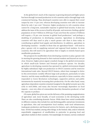 32 Rural Poverty Report 2011 
At the global level, much of the response to growing demand and higher prices 
has been through increased production in rich countries and/or through large-scale 
commercial farming. Thus developed countries were able to expand their cereal 
output by over 13 per cent, whereas developing countries were able to increase 
theirs by only 2 per cent.8 However, higher production in rich countries alone 
cannot be a long-term, sustainable response to global food security. It does not 
address the issue of the access to food by all people, and moreover, feeding a global 
population of over 9 billion in 2050 (up 33 per cent from the current 6.9 billion) 
will require a 70 per cent increase in global food production,9 and perhaps a 
doubling of production in developing countries. Agriculture in developing 
countries will thus need to play a much greater role than it does today in 
contributing to global food supply and distribution. In addition, agriculture in 
developing countries – notably in those that are agriculture-based – will need to 
play a greater role in supplying national and regional food markets. In most 
countries, this will need to be agriculture that is largely or entirely based upon 
smallholder production. 
The prospects for smallholders from developing countries to play a greater role 
in meeting the growing demand in their national markets and beyond are not yet 
clear. However, higher prices signal a marked change in the global environment 
in which small-scale farmers and livestock producers operate. For decades, 
agriculture in developing countries has operated in a global environment shaped 
by highly subsidized, high-cost production in OECD countries and by restrictive 
international trade rules. Beyond OECD farmers, others have managed to thrive 
in this environment: notably efficient large-scale producers, particularly in Latin 
America, and the many smallholder producers, especially in Asian countries, who 
responded to Green Revolution technologies, supportive policies and public 
investments by massively increasing their productivity. On the other hand, many 
agriculture-dependent countries remained marginal in the global scenario up to the 
early to mid-2000s, and many also became increasingly dependent on food 
imports – even very often of commodities that they themselves produced, or had 
the capacity to produce. 
Of course, global low prices are not the full story of the persisting marginalization 
of agriculture and, more broadly, of rural economies in the developing world. 
There are also contributing domestic factors. While these have varied considerably 
in different contexts, they include low and declining public and private investments 
in agriculture, thin and uncompetitive local markets, weak rural infrastructure, 
inadequate production and financial services for farmers, and a declining resource 
base. All this has resulted, among other things, in the limited, risky, and/or relatively 
unprofitable engagement of smallholders in particular in growing food and 
agriculture markets in their countries. Not surprisingly, for instance, surveys conducted 
  
 