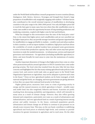 Chapter 1 Introduction 33 
under the World Bank-led RuralStruc research programme in seven countries (Kenya, 
Madagascar, Mali, Mexico, Morocco, Nicaragua and Senegal) have found a large 
proportion of smallholders only marginally engaging with markets.10 All these factors 
also contributed to the overall minimal response of smallholders in developing 
countries to the price surge in the 2006-2008 period. Not only did higher prices fail 
to reach the farm gate in many cases, but even where they did, smallholders were in 
many cases unable to seize the opportunity because of long-standing production and 
marketing constraints, coupled with higher costs for fuel and fertilizers. 
What has changed in this environment since the time of the food price crisis? 
First, to the extent that higher prices reach smallholders and are not cancelled out 
by higher input prices, they can provide stronger incentives and greater opportunities 
for smallholders to engage profitably in markets – notably rural and urban markets 
in their countries, as well as export markets. In addition, high prices and fears about 
the availability of cereals on global markets have prompted some governments 
to strive to boost their production capacity; they and other actors may have greater 
incentives to make the needed investments – in infrastructure, services and improved 
governance and institutions – for agriculture (including smallholder agriculture) to 
thrive, and more broadly for rural areas to come into the mainstream of country-level 
growth. 
Another important dimension of change is that higher prices have come at a time 
when protectionist policies around agriculture in OECD countries have come under 
growing scrutiny. The food crisis that resulted from the price hike fed into these 
concerns and highlighted the fact that many existing agricultural trade policies at the 
country level, and current world trade rules as agreed upon in the World Trade 
Organization Agreement on Agriculture, may not be adequate to prevent such crises 
in the future.11 Views on how agricultural markets can be better managed, at both 
national and global levels, are changing, and more governments are giving attention 
to how they can assure their national food security in the future. 
Higher global prices, moreover, have come at a time of growing scarcity in 
energy and the natural resources on which agriculture is based – notably water 
and arable land, but also rangeland, fisheries and forests. Scarcities are partly 
resulting from decreasing availability and degradation, which will intensify in 
many areas as a result of climate change. However, they also reflect growing 
demand and competition, particularly over water as a result of urbanization and 
industrialization, and over agricultural land as a result of growing interest among 
private and public investors. In the future, continued population growth, 
urbanization and climate change are all likely to continue to put pressure on an 
already scarce resource base. This may, on the one hand, contribute to stabilizing 
agricultural and food prices at relatively high levels, and continue to provide 
incentives for greater investment in agriculture and in rural areas. On the other 
  
 