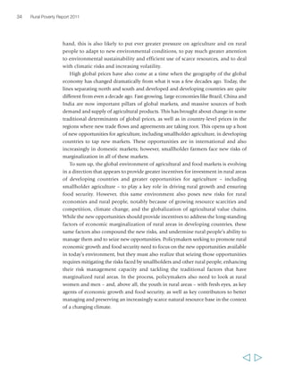 34 Rural Poverty Report 2011 
hand, this is also likely to put ever greater pressure on agriculture and on rural 
people to adapt to new environmental conditions, to pay much greater attention 
to environmental sustainability and efficient use of scarce resources, and to deal 
with climatic risks and increasing volatility. 
High global prices have also come at a time when the geography of the global 
economy has changed dramatically from what it was a few decades ago. Today, the 
lines separating north and south and developed and developing countries are quite 
different from even a decade ago. Fast-growing, large economies like Brazil, China and 
India are now important pillars of global markets, and massive sources of both 
demand and supply of agricultural products. This has brought about change in some 
traditional determinants of global prices, as well as in country-level prices in the 
regions where new trade flows and agreements are taking root. This opens up a host 
of new opportunities for agriculture, including smallholder agriculture, in developing 
countries to tap new markets. These opportunities are in international and also 
increasingly in domestic markets; however, smallholder farmers face new risks of 
marginalization in all of these markets. 
To sum up, the global environment of agricultural and food markets is evolving 
in a direction that appears to provide greater incentives for investment in rural areas 
of developing countries and greater opportunities for agriculture – including 
smallholder agriculture – to play a key role in driving rural growth and ensuring 
food security. However, this same environment also poses new risks for rural 
economies and rural people, notably because of growing resource scarcities and 
competition, climate change, and the globalization of agricultural value chains. 
While the new opportunities should provide incentives to address the long-standing 
factors of economic marginalization of rural areas in developing countries, these 
same factors also compound the new risks, and undermine rural people’s ability to 
manage them and to seize new opportunities. Policymakers seeking to promote rural 
economic growth and food security need to focus on the new opportunities available 
in today’s environment, but they must also realize that seizing those opportunities 
requires mitigating the risks faced by smallholders and other rural people, enhancing 
their risk management capacity and tackling the traditional factors that have 
marginalized rural areas. In the process, policymakers also need to look at rural 
women and men – and, above all, the youth in rural areas – with fresh eyes, as key 
agents of economic growth and food security, as well as key contributors to better 
managing and preserving an increasingly scarce natural resource base in the context 
of a changing climate. 
  
 