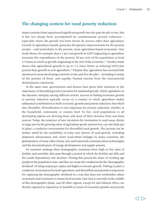 Chapter 1 Introduction 35 
The changing context for rural poverty reduction 
Many countries have experienced significant growth over the past decade or two, but 
it has not always been accompanied by commensurate poverty reduction – 
especially where the growth has been driven by sectors other than agriculture. 
Growth in agriculture usually generates the greatest improvements for the poorest 
people – and particularly in the poorest, most agriculture-based economies. One 
study shows, for example, that a 1 per cent growth in GDP originating in agriculture 
increases the expenditures of the poorest 30 per cent of the population at least 
2.5 times as much as growth originating in the rest of the economy.12 Another study 
shows that agricultural growth is up to 3.2 times better at reducing US$1/day 
poverty than growth in non-agriculture.13 Despite this, agriculture has received little 
attention in most developing countries in the past few decades – including in many 
of the poorest of them, and equally, limited interest from the international 
development community. 
At the same time, governments and donors have given little attention to the 
importance of diversifying rural economies for sustained growth, which capitalizes on 
the dynamic interplay among different sectors. Success in linking economic growth 
to poverty reduction typically occurs in a country in which agriculture makes 
substantial contributions to both economic growth and poverty reduction, but which 
also diversifies. Diversification is very important for poverty reduction, whether at 
the household, community or country level. In fact, rural populations in all 
developing regions are deriving more and more of their incomes from non-farm 
sources. Today, the existence of new incentives for investment in rural areas, driven 
in large part by the growing value of agriculture goods and services, can also help put 
in place a conducive environment for diversified rural growth. The process can be 
further aided by the availability of some new drivers of rural growth, including 
dispersed urbanization and closer rural-urban linkages in many countries, the 
globalization of many value chains, new and improved communication technologies, 
and the decentralization of energy development and supply systems. 
As countries undergo their demographic transition from high to low rates of 
fertility and mortality, they pass through a period in which the fertility rate falls and 
the youth dependency rate declines. During this period the share of working age 
people in the population rises, and this can create the conditions for the ‘demographic 
dividend’ of rising output per capita and higher economic growth. Putting in place a 
conducive environment for both agriculture and diversified rural growth is important 
for capturing the demographic dividend in a way that does not overburden urban 
economies and continues to ensure food security. East Asia is currently in the middle 
of this demographic phase, and all other regions, except for sub-Saharan Africa, are 
shortly expected to experience it; benefits in terms of economic growth and poverty 
  
 