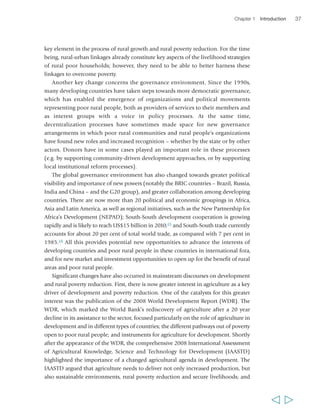 Chapter 1 Introduction 37 
key element in the process of rural growth and rural poverty reduction. For the time 
being, rural-urban linkages already constitute key aspects of the livelihood strategies 
of rural poor households; however, they need to be able to better harness these 
linkages to overcome poverty. 
Another key change concerns the governance environment. Since the 1990s, 
many developing countries have taken steps towards more democratic governance, 
which has enabled the emergence of organizations and political movements 
representing poor rural people, both as providers of services to their members and 
as interest groups with a voice in policy processes. At the same time, 
decentralization processes have sometimes made space for new governance 
arrangements in which poor rural communities and rural people’s organizations 
have found new roles and increased recognition – whether by the state or by other 
actors. Donors have in some cases played an important role in these processes 
(e.g. by supporting community-driven development approaches, or by supporting 
local institutional reform processes). 
The global governance environment has also changed towards greater political 
visibility and importance of new powers (notably the BRIC countries – Brazil, Russia, 
India and China – and the G20 group), and greater collaboration among developing 
countries. There are now more than 20 political and economic groupings in Africa, 
Asia and Latin America, as well as regional initiatives, such as the New Partnership for 
Africa’s Development (NEPAD); South-South development cooperation is growing 
rapidly and is likely to reach US$15 billion in 2010;15 and South-South trade currently 
accounts for about 20 per cent of total world trade, as compared with 7 per cent in 
1985.16 All this provides potential new opportunities to advance the interests of 
developing countries and poor rural people in these countries in international fora, 
and for new market and investment opportunities to open up for the benefit of rural 
areas and poor rural people. 
Significant changes have also occurred in mainstream discourses on development 
and rural poverty reduction. First, there is now greater interest in agriculture as a key 
driver of development and poverty reduction. One of the catalysts for this greater 
interest was the publication of the 2008 World Development Report (WDR). The 
WDR, which marked the World Bank’s rediscovery of agriculture after a 20 year 
decline in its assistance to the sector, focused particularly on the role of agriculture in 
development and in different types of countries; the different pathways out of poverty 
open to poor rural people; and instruments for agriculture for development. Shortly 
after the appearance of the WDR, the comprehensive 2008 International Assessment 
of Agricultural Knowledge, Science and Technology for Development (IAASTD) 
highlighted the importance of a changed agricultural agenda in development. The 
IAASTD argued that agriculture needs to deliver not only increased production, but 
also sustainable environments, rural poverty reduction and secure livelihoods; and 
  
 