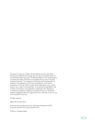 This report is a product of staff of the International Fund for Agricultural 
Development (IFAD) and the findings and conclusions expressed herein do 
not necessarily reflect the views of its Member States or their representatives 
to its Executive Board. IFAD does not guarantee the accuracy of the data 
included in this work. The designations employed and the presentation of 
material in this publication do not imply the expression of any opinion 
whatsoever on the part of IFAD concerning the legal status of any country, 
territory, city or area or of its authorities, or concerning the delimitation of its 
frontiers or boundaries. The designations “developed” and “developing” 
countries are intended for statistical convenience and do not necessarily 
express a judgement about the stage reached by a particular country or area 
in the development process. 
All rights reserved. 
ISBN 978-92-9072-200-7 
© 2010 by the International Fund for Agricultural Development (IFAD) 
Printed by Quintily, Rome, Italy, November 2010 
Printed on ecological paper 
 
