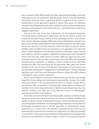 38 Rural Poverty Report 2011 
that to respond to these different goals and values, agricultural knowledge, science and 
technology need to be transformed. Both the greater interest in the developmental 
and poverty reduction value of agriculture and the recognition of the need for a 
transformation of the agricultural agenda to achieve these goals, are important 
elements of the background for this report, and both can have profound implications 
for today’s and tomorrow’s rural women and men – particularly but not only those 
engaged in agriculture. 
Second, at the start of the new millennium, the international community 
committed itself to achieving the eight MDGs, the first of which is to halve the 
proportion of people living in extreme poverty and hunger by 2015. At the country 
level, poverty reduction strategies (PRSs) and national development strategies have 
been used to prioritize national poverty reduction efforts and pursue the MDG targets. 
Yet the new attention to poverty reduction and to the MDGs in general, did not 
initially involve an explicit focus on rural poverty, or on agriculture, even where the 
latter is clearly important for the reduction of poverty and hunger. In part, this has 
been linked to a decline in support to agriculture by governments and international 
donors from the early 1980s until very recently. While the figure has since risen 
somewhat, between 2003 and 2006 around 3 per cent of total Official Development 
Assistance went to agriculture. In addition, a series of studies from the mid-2000s 
revealed that PRSs, and particularly the first-generation PRSs, gave only limited 
attention to the rural economy, had typically weak analyses of rural poverty and 
provided little opportunity for engagement by rural stakeholders.17 Today, integrating 
agriculture and a rural focus into intersectoral efforts to achieve the MDGs remains 
a challenge for many countries and donors. 
Third, rural development and poverty reduction discourse has been increasingly 
shaped by climate change and environmental sustainability concerns. The Fourth 
Assessment Report of the Intergovernmental Panel on Climate Change (IPCC) 
was issued in 2007. It stated that “warming of the climate system is unequivocal” 
and that “most of the observed increase in global average temperatures since the 
mid-20th century is very likely due to the observed increase in anthropogenic 
greenhouse gas (GHG) concentrations.” 
In the three years since the report was issued, public awareness of climate change 
has grown enormously. On the one hand, the impacts of climate variability and 
change on rural economies in developing countries, and the risks that they pose for 
poor rural people’s livelihoods, are increasingly being understood. On the other, the 
increasingly recognized need to include agriculture in international climate 
negotiations as a major source and absorber of greenhouse gas emissions, has 
meant that the environmental consequences of agriculture are under the spotlight 
as never before. Today, governments and donors (among others) are giving growing 
attention to the importance of climate change as a driver of environmental stresses 
  
 