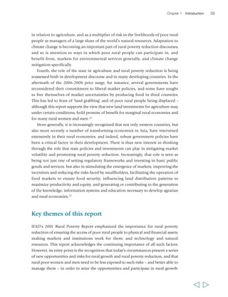 Chapter 1 Introduction 39 
in relation to agriculture, and as a multiplier of risk in the livelihoods of poor rural 
people as managers of a large share of the world’s natural resources. Adaptation to 
climate change is becoming an important part of rural poverty reduction discourses, 
and so is attention to ways in which poor rural people can participate in, and 
benefit from, markets for environmental services generally, and climate change 
mitigation specifically. 
Fourth, the role of the state in agriculture and rural poverty reduction is being 
reassessed both in development discourse and in many developing countries. In the 
aftermath of the 2006-2008 price surge, for instance, several governments have 
reconsidered their commitment to liberal market policies, and some have sought 
to free themselves of market uncertainties by producing food in third countries. 
This has led to fears of ‘land grabbing’ and of poor rural people being displaced – 
although this report supports the view that new land investments for agriculture may, 
under certain conditions, hold promise of benefit for marginal rural economies and 
for many rural women and men.18 
More generally, it is increasingly recognized that not only western countries, but 
also more recently a number of transforming economies in Asia, have intervened 
extensively in their rural economies; and indeed, robust government policies have 
been a critical factor in their development. There is thus new interest in thinking 
through the role that state policies and investments can play in mitigating market 
volatility and promoting rural poverty reduction. Increasingly, that role is seen as 
being not just one of setting regulatory frameworks and investing in basic public 
goods and services, but also in stimulating the emergence of markets, improving the 
incentives and reducing the risks faced by smallholders, facilitating the operation of 
food markets to ensure food security, influencing land distribution patterns to 
maximize productivity and equity, and generating or contributing to the generation 
of the knowledge, information systems and education necessary to develop agrarian 
and rural economies.19 
Key themes of this report 
IFAD’s 2001 Rural Poverty Report emphasized the importance for rural poverty 
reduction of ensuring the access of poor rural people to physical and financial assets; 
making markets and institutions work for them; and technology and natural 
resources. This report acknowledges the continuing importance of all such factors. 
However, its entry point is the recognition that today’s circumstances present a series 
of new opportunities and risks for rural growth and rural poverty reduction, and that 
rural poor women and men need to be less exposed to such risks – and better able to 
manage them – in order to seize the opportunities and participate in rural growth. 
  
 