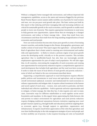 40 Rural Poverty Report 2011 
Without a mitigated, better managed risk environment, and without improved risk 
management capabilities, access to the assets and resources flagged by the previous 
Rural Poverty Report cannot sustain stable mobility out of poverty for rural women 
and men, nor can pro-poor rural growth take place. The basic notion put forth by 
this report is that reducing and better managing risks and increasing resilience are 
critical for sustainable growth in the rural economies, and for growth to enable rural 
people to move out of poverty. This requires appropriate investments in rural areas 
to help generate new opportunities, capture those that are emerging in a changed 
environment, and reduce or better manage risks – those that result from new 
circumstances and those that result from the long-standing marginalization of rural 
economies and rural people. 
How can rural economies become sites of pro-poor growth at a time of increasing 
resource scarcities, and amidst changes in the climate, demographics, governance and 
market context of rural areas? This report argues that agriculture – and specifically a 
kind of agriculture that is better suited to meeting new environmental and market 
risks and opportunities – is likely to remain a primary engine of pro-poor growth 
across the developing world, critically so in the poorest countries. This includes 
agriculture that is smallholder-based, but also that can increasingly provide 
employment opportunities for part of today’s rural population. We will also argue 
that, in all countries, overcoming the marginality of rural economies and creating 
new opportunities for rural poverty reduction requires a comprehensive approach to 
rural development that includes both agriculture and the rural non-farm economy. 
It seeks to make the most of local drivers of rural growth and poverty reduction – 
some of which are linked to the new environment described above. 
Supporting a comprehensive approach to rural development requires effective 
public policies and investments in rural areas and agriculture, and an improved 
overall environment (physical, economic and institutional) for rural economies to 
enhance opportunities and mitigate risks. It requires robust investment in the human 
and social capital of rural areas – women, men and youth in particular, and their 
individual and collective capabilities – both to generate and seize opportunities and 
to mitigate, or better manage, the risks they face. It also requires new and, in many 
cases, innovative ways for different stakeholders to work together across sector 
boundaries and mandates. In this regard, better appreciating the links between risk 
and poverty in today’s environment for agriculture and rural poverty reduction 
requires bridging traditional separations between initiatives targeting poor rural 
people’s human capital (e.g. through health and education) and those targeting them 
as economic agents (e.g. through support to agriculture, organization and 
infrastructure). It requires much better appreciation of the roles that agriculture and 
non-farm livelihoods play in the risk management strategies of poor rural people and 
in their mobility out of poverty. It also requires focusing not only on household 
  
 