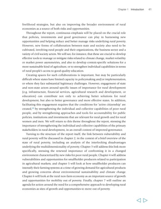Chapter 1 Introduction 41 
livelihood strategies, but also on improving the broader environment of rural 
economies as a source of both risks and opportunities. 
Throughout the report, continuous emphasis will be placed on the crucial role 
that policies, investments and good governance can play in harnessing new 
opportunities and helping reduce and better manage risks underlying rural poverty. 
However, new forms of collaboration between state and society also need to be 
cultivated, involving rural people and their organizations, the business sector and a 
variety of civil society actors. We will see, for instance, that these are crucial to develop 
effective tools to manage or mitigate risks related to climate change, market volatility 
or market power asymmetries, and also to develop context-specific solutions for a 
more sustainable kind of agriculture, or to strengthen individual capabilities in terms 
of rural people’s access to good quality education. 
Creating spaces for such collaborations is important, but may be particularly 
difficult where states have limited capacity in policymaking and/or implementation, 
or where they face substantial legitimacy challenges. However, engagement of state 
and non-state actors around specific issues of importance for rural development 
(e.g. infrastructure, financial services, agricultural research and development, or 
education) can contribute not only to achieving better solutions for rural 
development, but also to better governance and more effective states. In addition, 
facilitating this engagement requires that the conditions for ‘active citizenship’ are 
created,20 by strengthening the individual and collective capabilities of poor rural 
people, and by strengthening approaches and tools for accountability for public 
policies, institutions and investments that are relevant for rural growth and for rural 
women and men. We will return to this theme throughout the report, stressing the 
importance of strengthening the individual and collective capabilities of the primary 
stakeholders in rural development, in an overall context of improved governance. 
Turning to the structure of the report itself, the link between vulnerability and 
rural poverty will be discussed in chapter 2, in the context of a brief overview of the 
state of rural poverty, including an analysis of the interlocking disadvantages 
underlying the multidimensionality of poverty. Chapter 3 will address this link more 
specifically, stressing the renewed importance of confronting it in a changed 
environment characterized by new risks for poor rural people. Chapter 4 will address 
vulnerabilities and opportunities for smallholder producers related to participation 
in agricultural markets; and chapter 5 will look at how smallholder producers can 
intensify their farming systems at a time of growing demand for agricultural products 
and growing concerns about environmental sustainability and climate change. 
Chapter 6 will look at the rural non-farm economy as an important source of growth 
and opportunities for mobility out of poverty. Finally, chapter 7 will outline an 
agenda for action around the need for a comprehensive approach to developing rural 
economies as sites of growth and opportunities to move out of poverty. 
  
 