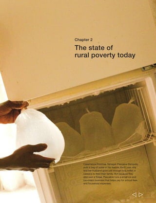 Pascaline Bampoky is a 30-year old mother 
of three living in Senegal. She had a hard 
start in life: “I am an orphan. I lost my 
parents at a tender age. I was brought up 
by my aunt.” She had a primary education 
but nothing more: “No one was there to pay 
for my secondary education.” Her aunt got 
her a job as a housemaid in Dakar: “It was 
the only thing I was good at. There was no 
alternative.” It was there she met her 
husband, who ran a small shop. 
When his father died, they moved back to 
Bignona, Casamance, to look after her 
husband’s grandfather and they transferred 
the business there. Together the couple also 
work the grandfather’s rice fields. He raises 
the seedlings and ploughs the land; she 
plants the rice and gathers the harvest. They 
grow just enough to feed the family for three 
months. “We don’t have enough resources 
or land to produce more.” One year they 
tried millet in addition to the rice, another year 
cassava: “But it [produced] really very little, 
for our own consumption and not for sale.” 
Although she deeply regrets her lack of 
education and training, Pascaline believes 
“women are naturally good managers” and 
she is pursuing other means of making a 
living. She raises chickens and pigs for sale, 
and uses the income for school fees and 
medical expenses. She has also started a 
small ice-cream business: “Well, after the 
harvests I am in my kitchen and my house 
as a wife and a mother. But I also have a 
small trade activity that I carry out from time 
to time. We have a refrigerator, so I make ice 
cream to sell.” She buys the fruits at market, 
makes the ice cream at home and sells it 
at schools and “sometimes at church”. Her 
husband gave her the start-up money. 
Pascaline is a member of the local women’s 
association. During the rainy season they 
offer their labour, planting or harvesting rice. 
The fee for fellow members is lower than for 
those outside the association. The rate, she 
explains, “may sound cheap to you, but 
remember the basic objective of the 
association is solidarity.” The money raised 
is shared among the members, and often 
used to buy cloth, and also to create a fund 
to assist members in difficulty. Such 
assistance is provided as loans, which she 
says are always paid back: “It is a question 
of honour.” 
44 
  
Rural Poverty Report 2011 
 