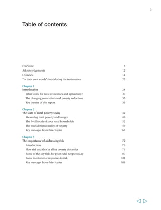 3 
Table of contents 
Foreword 8 
Acknowledgements 12 
Overview 14 
“In their own words”: introducing the testimonies 25 
Chapter 1 
Introduction 28 
What’s new for rural economies and agriculture? 30 
The changing context for rural poverty reduction 35 
Key themes of this report 39 
Chapter 2 
The state of rural poverty today 42 
Measuring rural poverty and hunger 46 
The livelihoods of poor rural households 52 
The multidimensionality of poverty 59 
Key messages from this chapter 69 
Chapter 3 
The importance of addressing risk 72 
Introduction 76 
How risk and shocks affect poverty dynamics 76 
Some of the key risks for poor rural people today 80 
Some institutional responses to risk 101 
Key messages from this chapter 108 
  
 