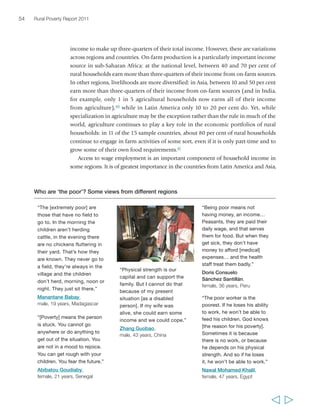 Chapter 2 The state of rural poverty today 
where between 20 and 40 per cent of rural households participate in agricultural wage 
labour, and the same proportion participate in non-farm wage labour. In Latin America, 
agricultural or non-agricultural wages make up three-quarters of the total income for 
between 24 and 31 per cent of rural households. Non-farm self-employment is important 
everywhere, with typically between 20 and 40 per cent of rural households relying on it.42 
In almost all countries, the share of non-farm income in total rural household income 
is increasing, and in some countries this is happening rapidly (figure 6). 
In virtually all of the countries in the RIGA dataset from sub-Saharan Africa, Latin 
America and Asia, the poorer rural households derive the highest proportion of their 
incomes from farming and agricultural labour, while the better-off households derive 
the most from non-farm activities. In all cases, income gains at the household level 
are associated with a shift towards more non-agricultural wage and self-employment 
income. Access to non-agricultural labour and higher wages is largely dependent on 
higher levels of education. Low-return agricultural wage labour is associated with no 
or low levels of education, and is therefore of greatest importance to the poorest 
households (see annex 3). 
55 
  
“[Out of the 45 families here] 
about 10 families are poor, 
they don’t work the land. 
They cannot because they 
are too old or handicapped 
or the like. Yes, we do 
[consider ourselves poor], 
because we cannot supply 
our needs. When we have to 
go to Mendoza, or to the 
health post if we fall sick, we 
cannot get money because 
we haven’t sold enough – 
it’s complicated…” 
José del Carmen Portocarrero 
Santillán, male, 82 years, Peru 
“Those that are landless and 
have no other source of 
income [are the poorest]. 
Some are labourers… They 
survive with great difficulty. 
If they get a wage one day 
they may be without work 
for three to four days. Their 
household runs with support 
from neighbours – if they are 
better off – and others in the 
village. They help out. And 
those that earn well in 
farming give wheat grain. 
Some people also give 
money. That is how the poor 
survive. There is a lot of 
poverty in this village.” 
Muhammad Naveed, 
male, 22 years, Pakistan 
“Rarake means having no 
wealth, having no relatives, 
having no animals… like me, 
myself! I am truly rarake at 
this time. First of all I have 
no field, secondly I have no 
father, and I have no mother. 
My mother died, my father 
died… My family is just 
myself, so I’m truly what’s 
called rarake.” 
Tovoke, 
male, 44 years, Madagascar 
“When a dust-devil year 
goes by, a time of famine, 
you can see the rich in the 
market purchasing food… 
So they are living… The 
have-not is not purchasing… 
in fact the have-not will 
be begging.” 
Randriamahefa, 
male, 49 years, Madagascar 
 