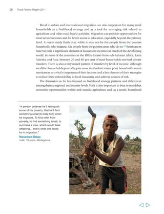 Chapter 2 The state of rural poverty today 57 
livelihood strategies, can vary enormously within countries. The RuralStruc analysis 
brings out some of these differences.44 In Mali, the proportion of households 
participating in agricultural markets as sellers ranges from less than 10 per cent to 
almost 90 per cent in different areas of the country. In Senegal, the average share of 
on-farm income sources (as compared with off-farm income sources) in total 
household income ranges from around 30 to 70 per cent, according to the area; in 
countries such as Morocco and Nicaragua, it varies from about 60 to 90 per cent; and 
in Mexico the range is 10 to 60 per cent. The differences in opportunities and strategies 
are reflected in different levels of household income: in Madagascar, mean incomes 
vary by a factor of 3.5:1 – that is, household incomes in the most well-off of the 
sampled areas are 3.5 times higher on average than in the poorest sampled areas. 
In Kenya, the ratio is even higher at 3.7:1; in Senegal it is 2.8:1. In middle income 
countries such as Mexico and Morocco, the rates are, not surprisingly, lower, 
at 1.8:1 and 1.7:1; this may be assumed to be a result of better infrastructure and 
communications, and greater mobility. 
Moving in and out of poverty 
By no means are all poor rural people stuck in poverty as a permanent state. Indeed, 
‘the poor’ are not a stable, identifiable group of people.45 Some have become poor, 
some formerly poor have moved out of poverty, and some may have moved in and 
out of poverty several times in their lives. Data from countries as varied as Argentina, 
Bangladesh, Chile, China, Egypt, Ethiopia, Indonesia, the Islamic Republic of Iran 
and Uganda indicate that there are more people who are sometimes poor than always 
poor.46 The degree of movement in and out of poverty, and the speed with which 
people’s conditions change, are remarkable. Figure 7, presenting data on rural poverty 
dynamics from nine countries in Asia, sub-Saharan Africa and Latin America, shows 
that it is very typical for 10 to 20 per cent of the population to fall into poverty 
(as defined by national poverty lines) or move out of poverty within a period of five 
to ten years. In the most extreme cases, more than 30 per cent of the population may 
fall into or move out of poverty. 
In figure 7, countries doing relatively well in development over the focal periods 
(e.g. Indonesia, Uganda) were characterized by more upward mobility and less 
downward mobility, although there was still significant downward mobility, especially 
in Uganda. In other economies (Egypt, Ethiopia, the United Republic of Tanzania), 
there was upward mobility but also higher levels of downward mobility and chronic 
poverty. Households frequently fall into poverty as a result of an external shock, such 
as exposure to important illnesses, market volatility, failed harvests, natural disasters 
or conflict – which shows the importance of reducing or better managing risk as a 
crucial part of efforts to reduce mobility into poverty. The data also show that the 
household characteristics associated most often and most strongly with downward 
  
 