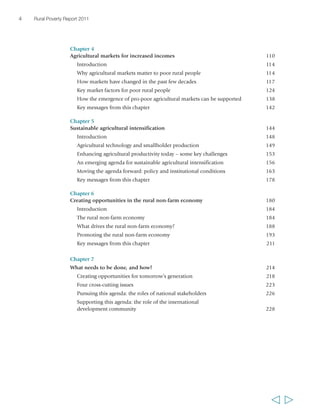 4 Rural Poverty Report 2011 
Chapter 4 
Agricultural markets for increased incomes 110 
Introduction 114 
Why agricultural markets matter to poor rural people 114 
How markets have changed in the past few decades 117 
Key market factors for poor rural people 124 
How the emergence of pro-poor agricultural markets can be supported 138 
Key messages from this chapter 142 
Chapter 5 
Sustainable agricultural intensification 144 
Introduction 148 
Agricultural technology and smallholder production 149 
Enhancing agricultural productivity today – some key challenges 153 
An emerging agenda for sustainable agricultural intensification 156 
Moving the agenda forward: policy and institutional conditions 163 
Key messages from this chapter 178 
Chapter 6 
Creating opportunities in the rural non-farm economy 180 
Introduction 184 
The rural non-farm economy 184 
What drives the rural non-farm economy? 188 
Promoting the rural non-farm economy 193 
Key messages from this chapter 211 
Chapter 7 
What needs to be done, and how? 214 
Creating opportunities for tomorrow’s generation 218 
Four cross-cutting issues 223 
Pursuing this agenda: the roles of national stakeholders 226 
Supporting this agenda: the role of the international 
development community 228 
  
 