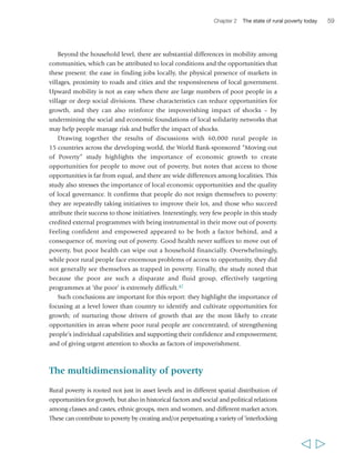 60 Rural Poverty Report 2011 
disadvantages’ that limit people’s opportunities to improve their livelihoods, undermine 
their assets and capabilities and their efforts to improve them, and increase the risks 
they face. These disadvantages can include a variety of forms of exclusion, discrimination 
and disempowerment, unequal access to and control over assets, lack of education and 
limited collective capabilities. They all contribute to making poverty a multidimensional 
phenomenon, and some or all of them can sometimes be the main features of poverty, 
over and above income considerations. Indeed, in some regions – particularly Latin 
America and parts of Asia – rural poverty can be defined primarily in terms of non-income 
deprivations. In addition, interlocking disadvantages often reinforce each 
other, and thus contribute to making it more difficult to move out of poverty. 
Mutually reinforcing forms of deprivation rooted in social and political relations 
of course affect certain groups of people more than others in each society. 
However, across rural societies, women, youth and indigenous peoples are often 
disproportionately affected by disadvantages that tend to make mobility out of 
poverty harder, access to existing opportunities more limited and the risks involved 
in accessing them greater. This is not to say that people in these three groups are 
equally affected by the same kinds or levels of disadvantage contributing to poverty. 
In addition, people in all three groups can have distinctive assets and capabilities of 
great importance for overcoming poverty. For instance, rural women often have 
specific forms of knowledge and social capital, and they play crucial roles in the rural 
economy – both on- and off-farm. Rural youth often have greater capacity for 
innovation and entrepreneurship than older adults, which may better equip them 
for addressing some of the requirements of both agriculture and the rural non-farm 
economy today. Indigenous peoples have unique forms of knowledge, practices and 
social capital, and they are often the custodians of territorial resources and 
environmental goods of immense value. What is common to all three groups, 
however (and to others in different societies, depending on how power and exclusion 
mechanisms operate in each), is that social and political power distribution tends to 
undermine their ability to use their assets and capabilities to seize existing 
opportunities to move out of poverty. 
Rural women 
In virtually all rural societies, women are the primary caregivers, but they also perform 
a large part (and often most) of the agricultural work and produce the bulk of the 
developing world’s food crops. The income they earn is generally invested in 
household welfare. Their working hours are longer than men’s, and they often include 
considerable drudgery – for instance, in many areas women spend significant time 
and great energy fetching water and fuel for their households, with important 
consequences for women’s time-poverty and health.48 Despite their major contribution 
to agricultural work and other rural economic activities, women’s economic roles 
  
 
