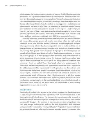 Chapter 2 The state of rural poverty today 61 
BOX 1 Gender inequalities in agriculture – some examples 
remain largely invisible and unrecognized in statistics and in public policy. Some of 
the inequalities that women face in agriculture are shown in box 1. 
There is debate on whether gender inequalities may result in women’s over-representation 
among the income poor. It is certainly the case that women tend to 
earn less than men in terms of rural wages. A recent study analysing gender gaps in rural 
wages from 13 countries from sub-Saharan Africa, Asia and Latin America49 found that 
in almost all cases, women’s hourly wages ranged between 50 and 100 per cent of 
men’s. This can be seen largely as a result of overlapping disadvantages at the 
household and social levels, which result in fewer, lower skilled, less stable or less 
rewarding employment opportunities being available to women. Also, girls have less 
access to education and skills development opportunities, particularly beyond 
primary schooling. Despite the contested value of comparing income levels between 
male- and female-headed households as a proxy indicator for gender-differentiated 
poverty,50 there are a number of studies that have looked at this in different regions. 
Not surprisingly, given the diversity of female-headed households in terms of 
composition, livelihoods and income base, the results are inconclusive. A household 
headed by a widow may be particularly disadvantaged in many contexts, whereas a 
household headed by a woman with an absent husband or son sending remittances 
from the city may be among the better-off households in the community.51 
Irrespective of the gender of the household head, women’s income poverty is 
largely a function of who has control over assets (including financial assets) and how 
  
• Men’s landholdings average almost 
three times the size of women’s 
landholdings (globally). 
• Fertilizer is more intensively applied on 
men’s plots and is often sold in quantities too 
large for poor women to buy. 
• An analysis of credit schemes in five African 
countries found that women received 
less than one-tenth of the credit that was 
received by men smallholders. 
• In most developing countries, rural women’s 
triple responsibilities – farm work, household 
chores and earning cash – often add up 
to a 16-hour work day, much longer than their 
male counterparts. However, women 
continue to lack access to important 
infrastructure services and appropriate 
technologies to ease their work loads. 
• Women-owned businesses face many more 
constraints and receive far fewer services 
and support than those owned by men. 
In Uganda, women’s enterprises face 
substantially higher barriers to entry than 
men’s, although those that exist are generally 
at least as productive and efficient as men’s 
in terms of value added per worker. 
• In Guatemala, women hold only 3 per cent 
of snow pea production contracts but 
contribute more than one-third of total field 
labour and virtually all processing labour. 
Source: World Bank, FAO and IFAD (2008) 
 