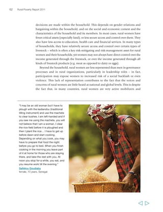 Chapter 2 The state of rural poverty today 63 
participants in their own organizations, particularly at the local level, and often in a 
wide range of functions – social, economic and financial. In many countries, rural 
women also are constrained from migrating or from accessing stable and rewarding 
employment opportunities by social norms, low assets, lack of education and lack of 
time. The OECD Social Institutions and Gender Index highlights the key role played 
by social institutions and their corresponding societal practices and legal norms in 
creating inequalities between women and men.52 The variables it draws on are shown 
in figure 8. 
Country scores on the Index (annex 2, table 3) show that women in many parts of 
the world face discrimination resulting from social institutions in a range of areas, and 
that this has strong material consequences. Early marriage is particularly damaging to 
educational chances; strong discrimination reduces women’s participation in good 
quality, non-farm wage employment, which is a critical pathway out of poverty 
(see chapter 6); violence against women – a critical factor of risk and vulnerability – 
is associated with a higher total fertility rate, which in turn may prevent access to 
education and employment; and low access to land and credit is linked to working 
often as unpaid family labour rather than in self- or 
wage employment. According to the Index, gender 
inequalities are particularly pronounced in sub- 
Saharan Africa, South Asia and the Middle East and 
North Africa. Lower levels of inequality in Latin 
America and the Caribbean are linked to the structural 
economic changes that have brought women into 
employment, and to a long history of policy measures 
designed to equalize access to education and other 
services.53 Nevertheless, although Latin American 
countries are leading the way in establishing women’s 
land rights,54 gender inequalities in asset distribution 
are very prominent here too – for example, women 
comprise only between 11 and 27 per cent of all 
landowners across the region.55 
The general implication of these findings is that 
“… if I had been to school, I could 
have had a good job in town. Of 
course I would still come to the village 
because there are so many fruits and 
other things to eat here. But it would 
be my decision. I would not be forced 
to stay here. I could be in a nice office, 
writing down things for other people 
to do. But you see, I am illiterate and 
I got married too early. That is precisely 
the problem of being illiterate. You 
have no way of knowing what the 
possibilities are out there. I can’t 
know. All I know is farming.” 
Abibatou Goudiaby, 
female, 21 years, Senegal 
achieving gender equality requires challenging 
social institutions, and that doing so is crucial to 
address interlocking deprivations which result in 
poverty – not only for women, but poverty more broadly. Thus the Index finds that 
women’s access to better paid, more secure jobs is not only beneficial to them and 
their families, but also to the growth of the wider economy. There are cases where 
governments have taken important initiatives to change norms and institutions 
contributing to poverty through gender inequalities, for instance, by reforming 
  
 