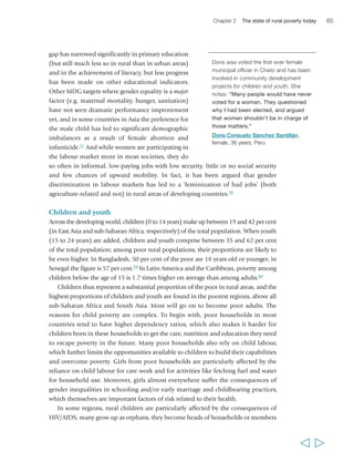 66 Rural Poverty Report 2011 
of households headed by elderly people. In many circumstances, orphaned children 
lose whatever asset base their households previously had, notably land; this severely 
undermines their capacity to cope with any kind of shocks. More generally, in areas 
where there has been growing land scarcity and fragmentation, children and youth 
are at a particular disadvantage as they are less likely than their parents’ generation 
to inherit sufficient land assets to build a livelihood. Moreover, children and youth 
are always particularly affected by the direct and indirect impact of conflict, which 
may lead to displacement, disruption of schooling patterns and food insecurity. 
Deprivations affecting human capital and individual capabilities are of particular 
importance for children, as they are likely to have lasting effects on their future. 
Primary school education rates have improved all over the developing world: in 
2007 net enrolment rates in primary education ranged from 74 per cent in 
sub-Saharan Africa to more than 90 per cent in all other developing regions, and the 
gap between girls’ and boys’ enrolment rates closed to between 90 and 100 per cent 
everywhere.61 There has been less improvement in enrolment rates for secondary 
  
“When you are educated you 
can understand and do certain 
things yourself. That’s why I 
urge my children to study and 
do everything for them to do 
their homework, like buying 
kerosene for the lamp. Even 
when I don’t have money 
myself, I will go out and look 
for some way of getting 
kerosene. It’s for their future. 
It can improve the life of a 
peasant. Any knowledge you 
have from your education can 
help you be more efficient in 
your work, be it agricultural 
production or cattle breeding… 
Suppose you want to raise 
sheep… If a sheep falls ill and 
the veterinarian prescribes a 
medicine – if you don’t know 
how to give the medicine to the 
sheep you can kill it. But if you 
can read the prescription, you 
will do the right thing.” 
Abibatou Goudiaby, 
female, 21 years, Senegal 
“My daughter is receiving a 
much better education. When I 
was her age, I had to do all the 
household chores at my home, 
but she doesn’t [do those]… 
My son attends a private school 
because his former government 
school didn’t guarantee enough 
for us [about the quality of 
education]. He is a hyperactive 
kid, and has fallen two or three 
times to the floor. So we made 
a big effort and enrolled him in 
a private school, so that he 
would feel better.” 
Doris Consuelo Sánchez 
Santillán, female, 36 years, Peru 
“We have to think about our 
children. We say that if we can 
save even a straw we will 
definitely educate our children. 
Our parents didn’t think so. 
They definitely thought about 
it but they didn’t have the 
resources. Their condition was 
such that they didn’t have 
anything. So they couldn’t 
educate us. Our children, we 
are trying to educate them, 
educate them well, send them 
to good schools, make them 
into good human beings. It is 
not necessary only that they 
have permanent employment… 
[but also that they] become 
good human beings.” 
Shazia Bibi, 
female, 37 years, Pakistan 
The importance of education for the children of rural people 
 