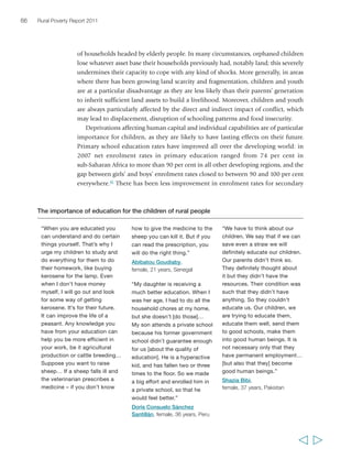Chapter 2 The state of rural poverty today 67 
education, particularly in the poorest countries, and rates today range from just 
over 30 per cent in sub-Saharan Africa to almost 90 per cent in Latin America. 
In all regions, moreover, rural children have less access to education at all levels 
than their urban peers – in some countries rural enrolment rates are only half those 
in urban areas,62 and out-of-school rates for rural children are twice as high as 
those for children living in urban areas.63 This is partly linked to lesser availability 
and quality of education infrastructure (particularly in remote areas, and especially 
beyond the primary level) and partly to reliance on child labour in poor 
households, in addition to gender inequalities. Education systems need to take 
into consideration the specific needs of poor and working children in order to 
ensure their inclusion, but this is rarely the case – even though there are some 
important exceptions, such as the Escuela Nueva in Colombia and the Bangladesh 
Rural Advancement Committee.64 
Due to their limited assets and overall poor access to education, poor rural 
children and youth are generally vulnerable and face high risks in labour markets 
and mostly work in informal employment, often in very low-skilled, insecure and, 
“Education is very good, it enlightens 
the minds of girls and boys. It makes 
them know how to live. In the past, 
we sat at home and watched our 
fathers die of exhaustion… We are 
more comfortable than our fathers 
and our sons are more comfortable 
than us.” 
Nawal Mohamed Khalil, 
female, 47 years, Egypt 
  
 