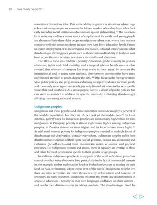 Chapter 2 The state of rural poverty today 69 
indigenous populations in Asia come from many sources: topography, limited access 
to infrastructure and services, low human capital, poor land and very limited access 
to credit.68 While poverty rates have declined substantially over time among 
indigenous peoples in Asia, a poverty gap persists between indigenous and non-indigenous 
populations. Other than in China, this gap at best remains unchanged and 
at worst is widening. This is the case even in countries that have experienced a rapid 
decline in the incidence of poverty: in Viet Nam, for example, during periods of 
pro-poor growth during the 1990s and early 2000s, the incidence of poverty among 
ethnic minority groups only dropped slowly, compared with a rapid decline of 
poverty among the majority Kinh population.69 
Many countries, notably in Latin America and Asia, have established policies and 
institutions to support the rights and capabilities of indigenous peoples. Several 
countries have passed legislation and established public programmes to recognize 
indigenous languages and cultures, develop appropriate educational curricula, 
enhance indigenous children’s access to schooling in their languages, and improve 
access to health-care services among indigenous communities. Some countries have 
legislation recognizing indigenous land rights, although implementation of such 
legislation can be challenging because of the powerful interest groups that often 
compete with indigenous peoples in their claims over their ancestral territories. 
A number of international donors, including IFAD, have supported indigenous 
groups in gaining title to land and management of ecosystems.70 Some also have 
policies or strategies for operating in indigenous peoples’ territories, which aim to 
address multiple forms of deprivation affecting these communities and to strengthen 
their capabilities – including by leveraging indigenous knowledge, practices and 
institutions. IFAD’s policy on engagement with indigenous peoples, for example, 
focuses particularly on empowering indigenous peoples in rural areas to overcome 
poverty by building upon their identity and culture. The policy sets out nine principles 
of engagement – including free, prior and informed consent – that IFAD adheres to 
in its work with indigenous peoples.71 The recent proclamation of the United Nations 
Declaration on the Rights of Indigenous Peoples has been a landmark event laying 
out a framework for protecting and strengthening indigenous peoples’ rights and 
capabilities. However, turning this landmark event into a foundation for progressive 
change at the national and subnational level is a challenge in many countries. 
Key messages from this chapter 
First, despite massive progress in reducing poverty in some parts of the world (notably 
East Asia) over the past couple of decades, there are still about 1.4 billion people 
living on less than US$1.25 a day, and close to 1 billion people suffering from hunger. 
  
 