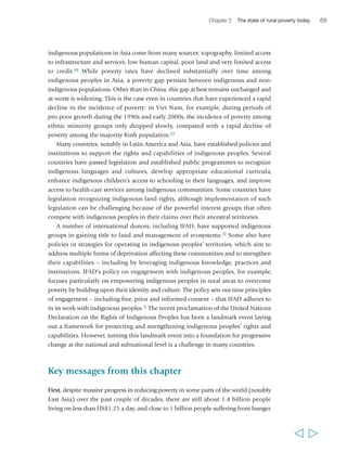 70 Rural Poverty Report 2011 
In large parts of the developing world, the numbers of people who are poor and 
hungry are increasing. Fully 70 per cent of the world’s very poor people – around one 
billion – are rural, and a large proportion of the poor and hungry amongst them are 
children and youth. Neither of these facts is likely to change in the immediate future, 
despite widespread urbanization and ongoing or approaching demographic 
transitions across regions. Now and for the foreseeable future, it is thus critical to direct 
greater attention and resources to creating new economic opportunities in the rural areas for 
tomorrow’s generations. 
Second, poor rural households’ livelihoods are very diverse across regions, 
countries and territories within countries. These households may rely to varying 
degrees on smallholder farming, agricultural wage labour, wage or self-employment 
in the rural non-farm economy and migration. While some households rely primarily 
on one type of livelihood, most share a tendency to diversify their livelihood base, to 
the extent possible, as a way to reduce risk and to maximize income. The livelihood 
mix of each household depends on a range of factors, including its assets – 
particularly its land and livestock or lack of these – the educational levels of its 
members, its composition, its perception of the risk associated with different choices, 
and the opportunities available in the national and local economy. The diversity of 
rural people’s livelihoods calls for differentiated agendas for rural growth and rural 
development in different contexts, with robust attention to smallholder agriculture, but also 
greater recognition of the importance of non-farm self-employment and wage labour (both in 
agriculture and off-farm). 
Third, there is often great dynamism around poverty lines, with large numbers 
of households moving in and out of poverty repeatedly, sometimes as rapidly as 
every few years. While chronic poverty also is present among rural households in 
all regions, often remarkably large proportions of people are poor only at specific 
points in time. Households primarily fall into poverty due to a range of types of 
shocks (e.g. ill health, poor harvests, debt contracted to face social expenses). 
Mobility out of poverty is associated with personal initiative and empowerment, and 
is highly correlated with household characteristics such as education and ownership 
of physical assets. Beyond the household level, mobility out of poverty is associated 
with economic growth and with the local availability of opportunities, markets, 
infrastructure and enabling institutions – including good governance. These factors 
tend to be unequally distributed across the territory of each country. All this calls for 
greater attention to risks and shocks and territorial and local factors to better understand 
mobility around poverty, and to create a more enabling environment for people to overcome 
poverty in a stable way. 
Fourth, rural poverty is a multidimensional phenomenon that may result from 
lack of assets, limited economic opportunities, poor education and capabilities, and 
a variety of disadvantages rooted in social and political relations. Interlocking 
  
 