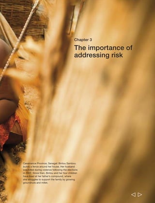 Chapter 3 The importance of addressing risk 75 
Bintou Sambou is a 45-year-old widow. 
She lives at her father’s compound in 
Bignona, Senegal, together with her four 
children, and supports the family by growing 
groundnuts and millet. She also sells moukirr 
(a bitter traditional healing ointment). 
Bintou explains that in 2007, the year of the 
national elections, her husband was “caught 
up in the conflict at Casamance” and “was 
among those killed by the army in the 
village of Belaye.” The news of the shooting 
came as a complete shock to her. She 
describes how the continuing violence has 
affected the community: “You know, this 
conflict has disrupted life here. It has made 
it impossible for people here. You cannot 
go to the fields without fear… I am always 
worried about what can happen to my 
children. My mind is never at rest… this 
situation is really a burden for people, 
especially the poor.” 
Bintou finds it very difficult to look after her 
children on her own: “Sometimes I get stuck. 
I don’t know what to do for food… I tell 
them that their father is no longer here and 
that I am alone to fend for them and that for 
that very day I don’t have a solution.” Bintou 
indicates that she is thinking of marrying 
again: “When you are assaulted from every 
angle by difficulties, you can’t avoid thinking 
of marriage… I believe [marriage] is a 
shelter against poverty… For instance when 
you are sick there is someone beside you; 
you can turn to someone for all the other 
problems: education, clothing, food, I can’t 
list them all.” 
  
 