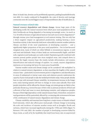 Chapter 3 The importance of addressing risk 85 
spending.89 Although South Asia’s agriculture is expected to be most affected by the 
impacts of temperature change, the World Food Programme (WFP) has projected that 
65 per cent of climate-related hunger will be in Africa.90 
In such conditions, conflict over scarce land and water resources – within and among 
rural communities and even among nations91 – is likely to become more frequent. 
In some areas, climate change is also projected to lead to displacement of sizeable 
populations – for instance, in Egypt an increase of global temperatures by 3 to 4 degrees 
may lead to floods of 4,500 square kilometres of agricultural land in the Nile Delta and 
to sea level rises of about 1 metre, putting 12 per cent of the country’s agricultural land 
at risk and displacing 6 million people.92Many poor rural people will migrate in search 
of resources or opportunities, yet migration may itself 
fuel conflict between different groups with competing 
claims to the same resource. 
Poor rural people are already experiencing climate 
“Yes, the climate has changed indeed. 
Before, the rain span was long. Now it 
is very short. The bushes dry up and 
catch fire every year. The shortage of 
rain also has an effect on the fruit 
trees. If you take mangos for instance, 
they all get ripe at the same time and 
are wasted. Yes, I am aware that our 
environment has changed because of 
climate change.” 
Oumar Diédhiou, 
male, 22 years, Senegal 
change and its effects. Ecosystems and biodiversity 
that sustain agricultural production are changing: 
for example, scarce and variable rainfall has already 
decreased the resilience of the high plateau ecosystem 
in eastern Morocco; the land is severely degraded and 
the carrying capacity of rangelands is no longer able to 
sustain growing demand. Fragile rural infrastructure, 
such as rural roads, drainage and irrigation systems, 
storage and processing will come under increasing 
pressure, but already countries are experiencing 
damage. In Viet Nam, for example, flooding has 
already led to widespread damage of irrigation systems and other agricultural 
infrastructure; in Mozambique it has extensively damaged the rural roads network. 
Agricultural production is also already being affected: communities have noticed 
changes in the duration of heat and cold waves, and in their patterns and predictability. 
In Mongolia, for example, where average temperatures have risen 1.8ºC over the last 
60 years, the high mountain glaciers are melting and permafrost is degrading. The 
groundwater table is decreasing in arid regions, and degradation and desertification of 
the land have been intensifying due to the shortage of water and precipitation. More 
insidiously, smallholders in all regions are facing growing uncertainties as to when the 
first rains will fall and whether they will continue throughout the growing season, or 
whether floods will come this year.93 
Poor rural people – and particularly smallholders – need support in adapting to 
climatic variation and change. There are a range of possible measures for adaptation 
in agriculture, including improved management of scarce water resources, building up 
soil fertility and structure, and adopting new crop and livestock varieties, breeds and 
  
 