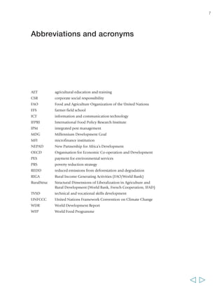7 
Abbreviations and acronyms 
AET agricultural education and training 
CSR corporate social responsibility 
FAO Food and Agriculture Organization of the United Nations 
FFS farmer field school 
ICT information and communication technology 
IFPRI International Food Policy Research Institute 
IPM integrated pest management 
MDG Millennium Development Goal 
MFI microfinance institution 
NEPAD New Partnership for Africa’s Development 
OECD Organisation for Economic Co-operation and Development 
PES payment for environmental services 
PRS poverty reduction strategy 
REDD reduced emissions from deforestation and degradation 
RIGA Rural Income Generating Activities (FAO/World Bank) 
RuralStruc Structural Dimensions of Liberalization in Agriculture and 
Rural Development (World Bank, French Cooperation, IFAD) 
TVSD technical and vocational skills development 
UNFCCC United Nations Framework Convention on Climate Change 
WDR World Development Report 
WFP World Food Programme 
  
 